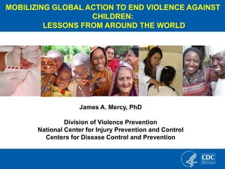 James A. Mercy, PhD
Division of Violence Prevention
National Center for Injury Prevention and Control
Centers for Disease Control and Prevention
MOBILIZING GLOBAL ACTION TO END VIOLENCE AGAINST
CHILDREN:
LESSONS FROM AROUND THE WORLD
 