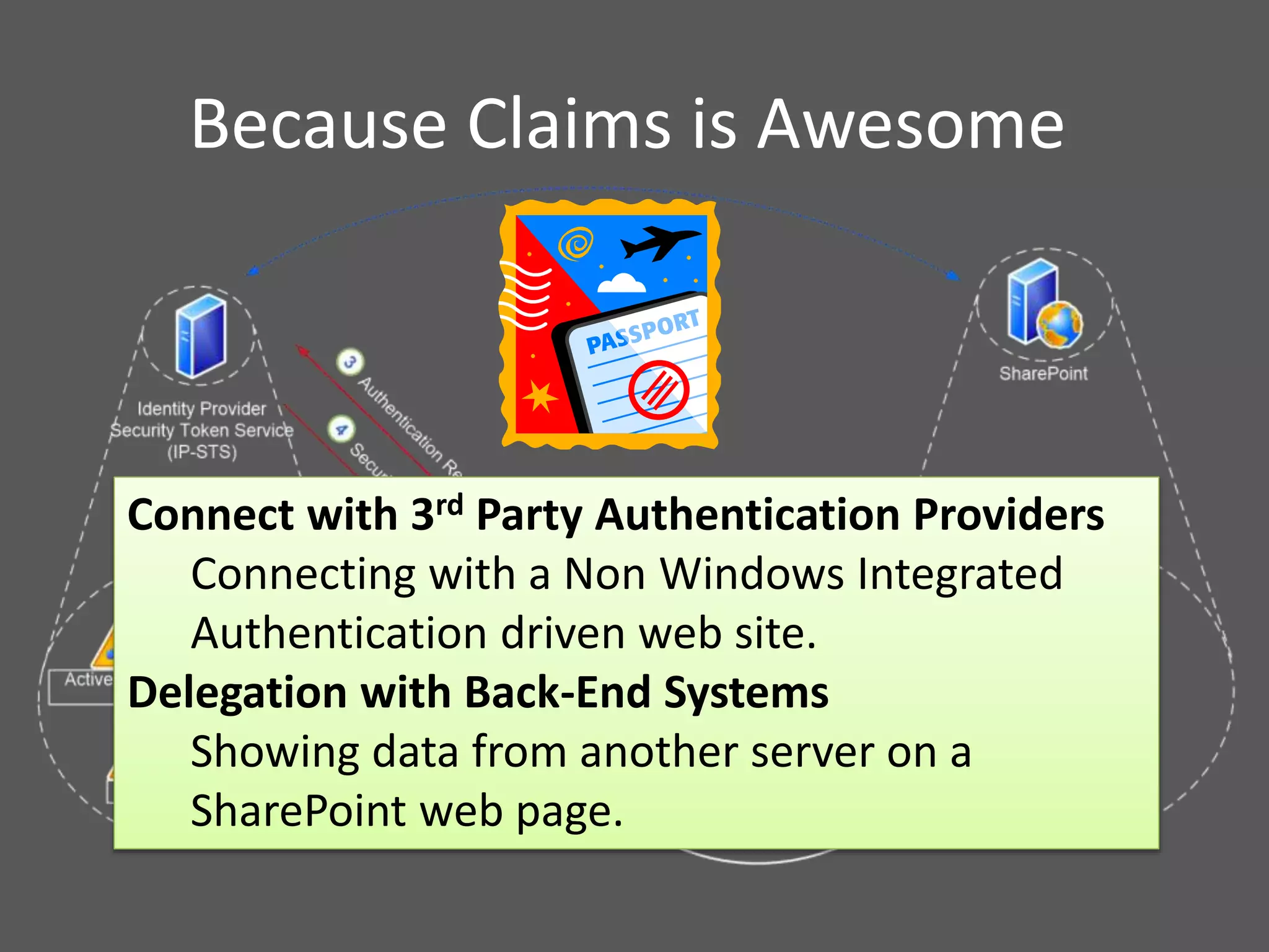 Because Claims is Awesome
Connect with 3rd Party Authentication Providers
Connecting with a Non Windows Integrated
Authentication driven web site.
Delegation with Back-End Systems
Showing data from another server on a
SharePoint web page.
 