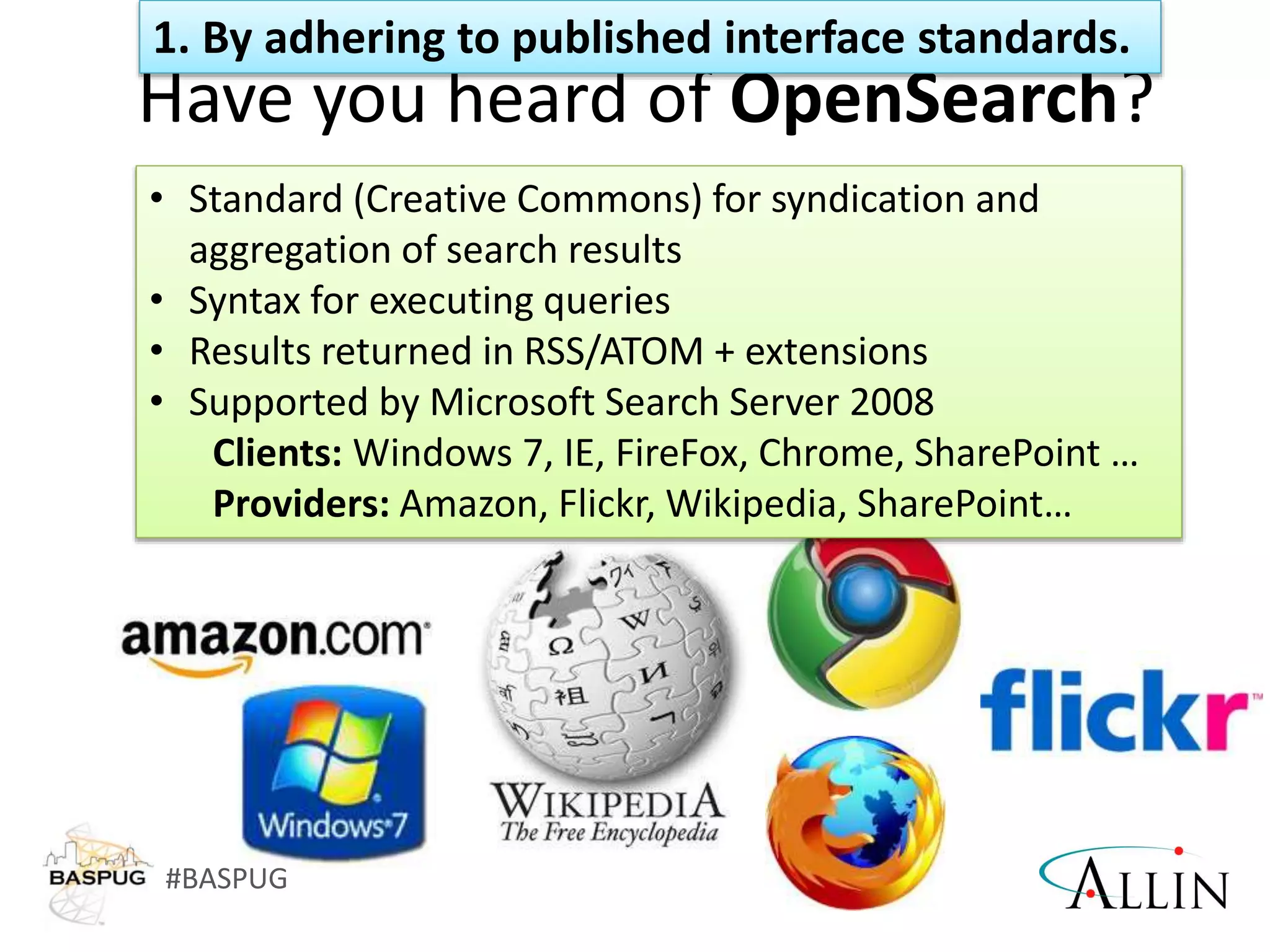 #BASPUG
Have you heard of OpenSearch?
• Standard (Creative Commons) for syndication and
aggregation of search results
• Syntax for executing queries
• Results returned in RSS/ATOM + extensions
• Supported by Microsoft Search Server 2008
Clients: Windows 7, IE, FireFox, Chrome, SharePoint …
Providers: Amazon, Flickr, Wikipedia, SharePoint…
1. By adhering to published interface standards.
 