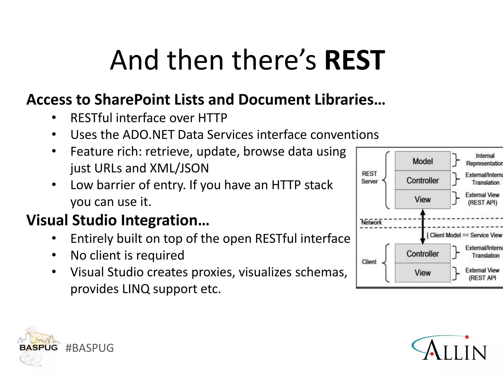 #BASPUG
And then there’s REST
Access to SharePoint Lists and Document Libraries…
• RESTful interface over HTTP
• Uses the ADO.NET Data Services interface conventions
• Feature rich: retrieve, update, browse data using
just URLs and XML/JSON
• Low barrier of entry. If you have an HTTP stack
you can use it.
Visual Studio Integration…
• Entirely built on top of the open RESTful interface
• No client is required
• Visual Studio creates proxies, visualizes schemas,
provides LINQ support etc.
 