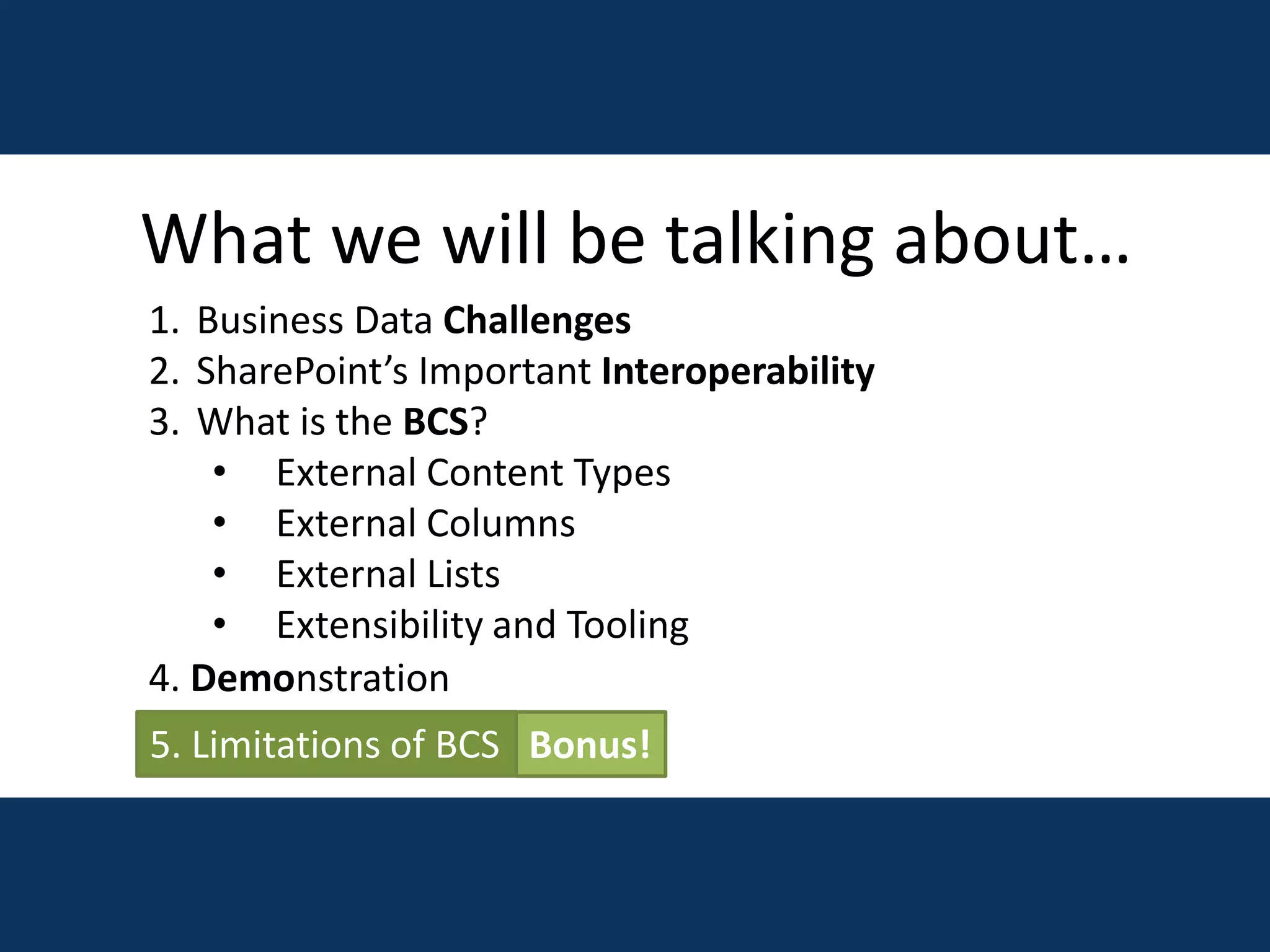 What we will be talking about…
1. Business Data Challenges
2. SharePoint’s Important Interoperability
3. What is the BCS?
• External Content Types
• External Columns
• External Lists
• Extensibility and Tooling
5. Limitations of BCS
4. Demonstration
Bonus!
 