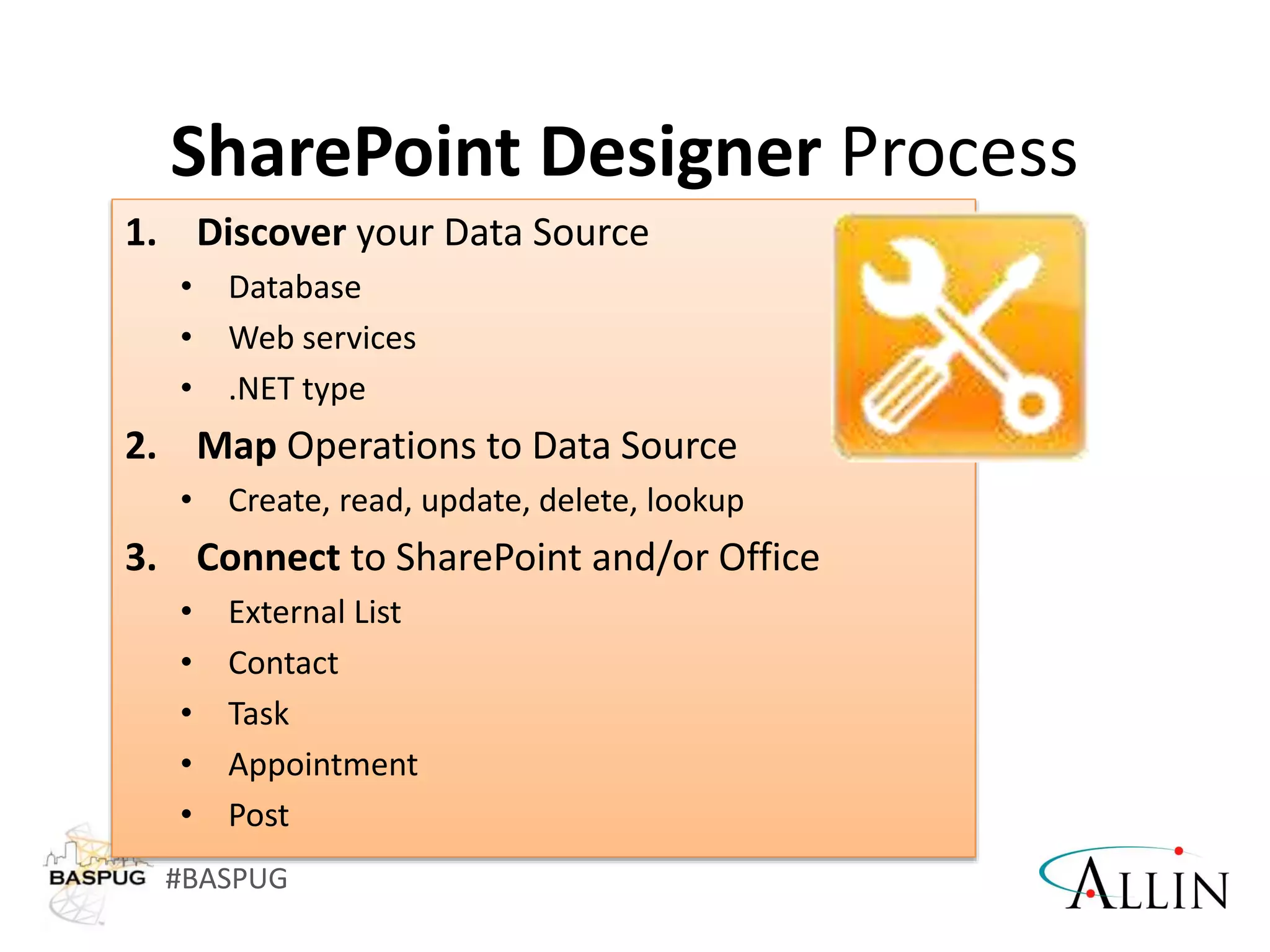 #BASPUG
1. Discover your Data Source
• Database
• Web services
• .NET type
2. Map Operations to Data Source
• Create, read, update, delete, lookup
3. Connect to SharePoint and/or Office
• External List
• Contact
• Task
• Appointment
• Post
SharePoint Designer Process
 