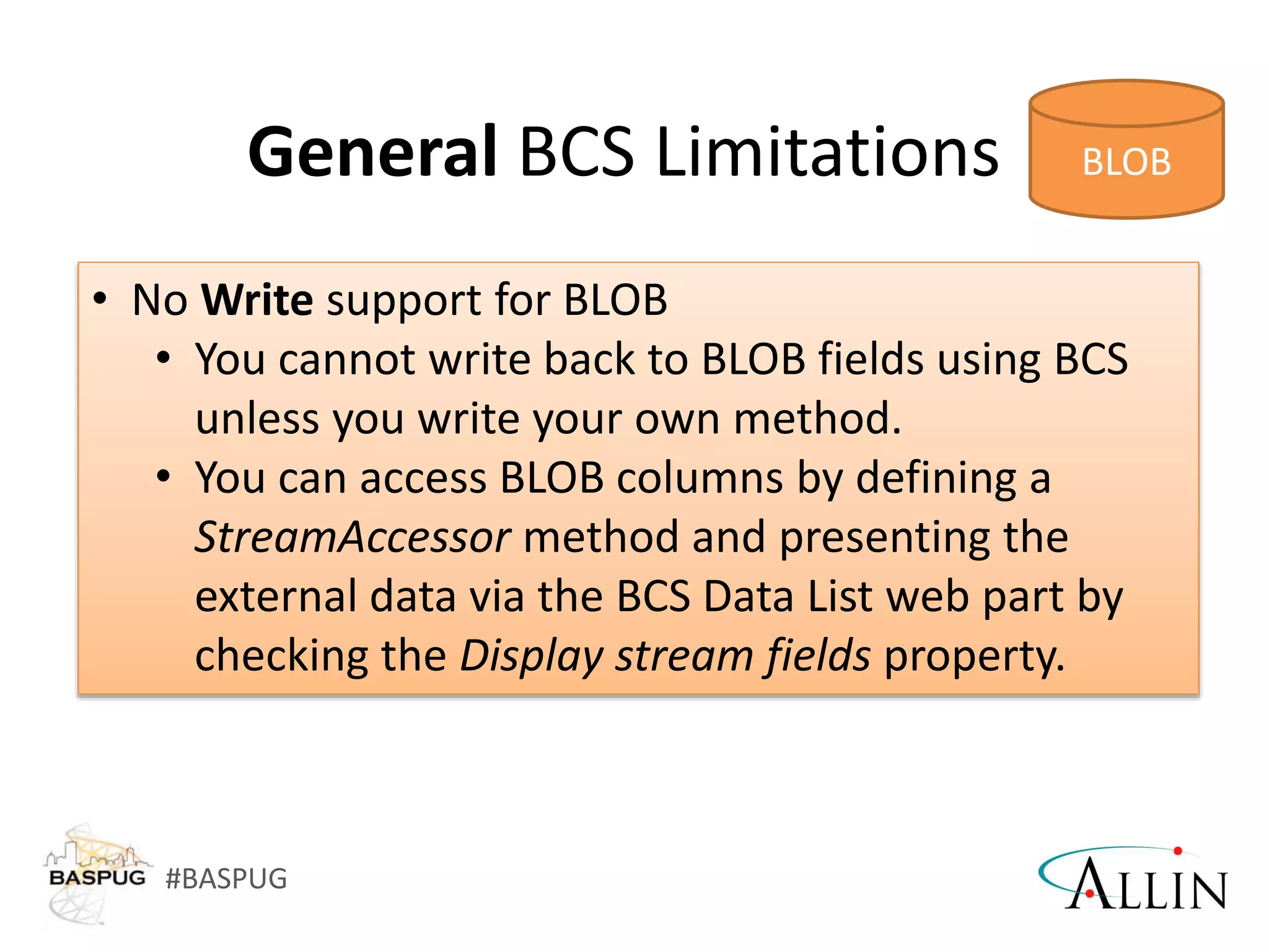 #BASPUG
General BCS Limitations
• No Write support for BLOB
• You cannot write back to BLOB fields using BCS
unless you write your own method.
• You can access BLOB columns by defining a
StreamAccessor method and presenting the
external data via the BCS Data List web part by
checking the Display stream fields property.
 