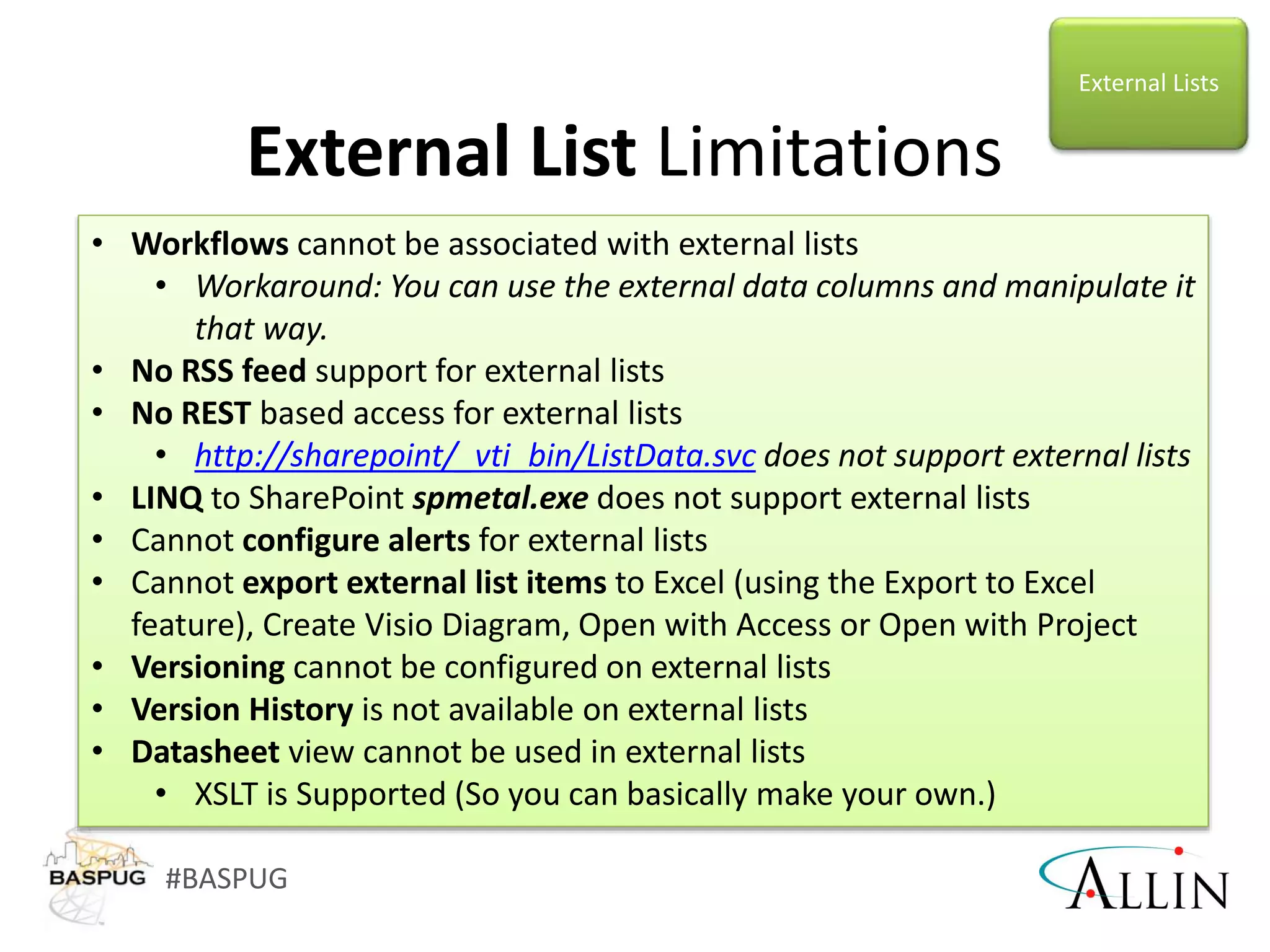 #BASPUG
External List Limitations
• Workflows cannot be associated with external lists
• Workaround: You can use the external data columns and manipulate it
that way.
• No RSS feed support for external lists
• No REST based access for external lists
• http://sharepoint/_vti_bin/ListData.svc does not support external lists
• LINQ to SharePoint spmetal.exe does not support external lists
• Cannot configure alerts for external lists
• Cannot export external list items to Excel (using the Export to Excel
feature), Create Visio Diagram, Open with Access or Open with Project
• Versioning cannot be configured on external lists
• Version History is not available on external lists
• Datasheet view cannot be used in external lists
• XSLT is Supported (So you can basically make your own.)
External Lists
 