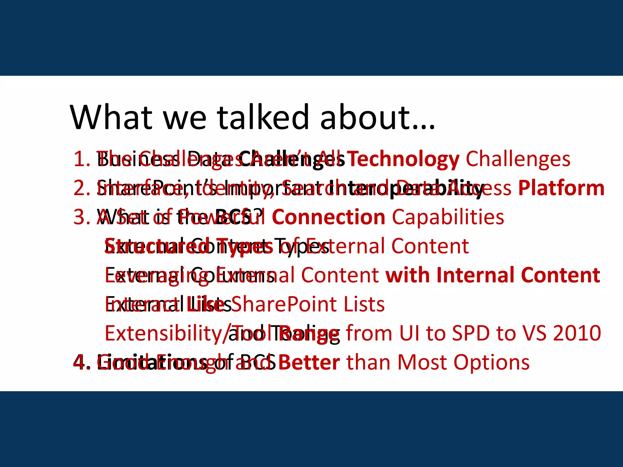 1. Business Data Challenges
2. SharePoint’s Important Interoperability
3. What is the BCS?
External Content Types
External Columns
External Lists
Extensibility and Tooling
4. Limitations of BCS
1. The Challenges Aren’t All Technology Challenges
2. Interface, Identity, Search and Data Access Platform
3. A Set of Powerful Connection Capabilities
Structured Types of External Content
Leveraging External Content with Internal Content
Interact Like SharePoint Lists
Extensibility/Tool Range from UI to SPD to VS 2010
4. Good Enough and Better than Most Options
What we talked about…
 