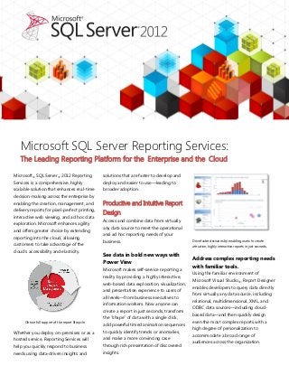 Microsoft SQL Server Reporting Services:
   The Leading Reporting Platform for the Enterprise and the Cloud

Microsoft® SQL Server® 2012 Reporting                solutions that are faster to develop and
Services is a comprehensive, highly                  deploy and easier to use—leading to
scalable solution that enhances real-time            broader adoption.
decision-making across the enterprise by
enabling the creation, management, and               Productive and Intuitive Report
delivery reports for pixel-perfect printing,
                                                     Design
interactive web viewing, and ad hoc data
                                                     Access and combine data from virtually
exploration. Microsoft enhances agility
                                                     any data source to meet the operational
and offers greater choice by extending
                                                     and ad hoc reporting needs of your
reporting into the cloud, allowing
                                                     business.                                    Drive faster decisions by enabling users to create
customers to take advantage of the                                                                attractive, highly interactive reports in just seconds.
cloud’s accessibility and elasticity.
                                                     See data in bold new ways with
                                                                                                  Address complex reporting needs
                                                     Power View
                                                                                                  with familiar tools.
                                                     Microsoft makes self-service reporting a
                                                                                                  Using the familiar environment of
                                                     reality by providing a highly interactive,
                                                                                                  Microsoft Visual Studio®, Report Designer
                                                     web-based data exploration, visualization,
                                                                                                  enables developers to query data directly
                                                     and presentation experience to users of
                                                                                                  from virtually any data source, including
                                                     all levels—from business executives to
                                                                                                  relational, multidimensional, XML, and
                                                     information workers. Now anyone can
                                                                                                  ODBC data sources—including cloud-
                                                     create a report in just seconds, transform
                                                                                                  based data—and then quickly design
                                                     the “shape” of data with a single click,
      Obtain full support of the report lifecycle.                                                even the most complex reports with a
                                                     add powerful timed animation sequences
                                                                                                  high degree of personalization to
Whether you deploy on-premises or as a               to quickly identify trends or anomalies,
                                                                                                  accommodate a broad range of
hosted service, Reporting Services will              and make a more convincing case
                                                                                                  audiences across the organization.
help you quickly respond to business                 through rich presentation of discovered
needs using data-driven insights and                 insights.
 