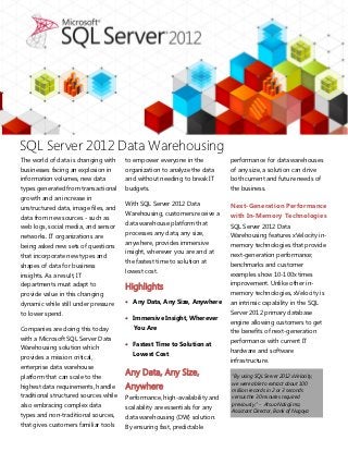 SQL Server 2012 Data Warehousing
The world of data is changing with     to empower everyone in the           performance for data warehouses
businesses facing an explosion in      organization to analyze the data     of any size, a solution can drive
information volumes, new data          and without needing to break IT      both current and future needs of
types generated from transactional     budgets.                             the business.
growth and an increase in
                                       With SQL Server 2012 Data            Next-Generation Performance
unstructured data, image files, and
                                       Warehousing, customers receive a     with In-Memory Technologies
data from new sources - such as
                                       data warehouse platform that         SQL Server 2012 Data
web logs, social media, and sensor
                                       processes any data, any size,        Warehousing features xVelocity in-
networks. IT organizations are
                                       anywhere, provides immersive         memory technologies that provide
being asked new sets of questions
                                       insight, wherever you are and at     next-generation performance;
that incorporate new types and
                                       the fastest time to solution at      benchmarks and customer
shapes of data for business
                                       lowest cost.                         examples show 10-100x times
insights. As a result, IT
                                                                            improvement. Unlike other in-
departments must adapt to              Highlights
provide value in this changing                                              memory technologies, xVelocity is
dynamic while still under pressure      Any Data, Any Size, Anywhere       an intrinsic capability in the SQL
to lower spend.                                                             Server 2012 primary database
                                        Immersive Insight, Wherever
                                                                            engine allowing customers to get
Companies are doing this today            You Are
                                                                            the benefits of next-generation
with a Microsoft SQL Server Data                                            performance with current IT
                                        Fastest Time to Solution at
Warehousing solution which                                                  hardware and software
                                          Lowest Cost
provides a mission critical,                                                infrastructure.
enterprise data warehouse
platform that can scale to the
                                       Any Data, Any Size,                  “By using SQL Server 2012 xVelocity,
highest data requirements, handle      Anywhere                             we were able to extract about 100
                                                                            million records in 2 or 3 seconds
traditional structured sources while   Performance, high-availability and   versus the 30 minutes required
also embracing complex data                                                 previously.” - Atsuo Nakajima,
                                       scalability are essentials for any   Assistant Director, Bank of Nagoya
types and non-traditional sources,     data warehousing (DW) solution.
that gives customers familiar tools    By ensuring fast, predictable
 