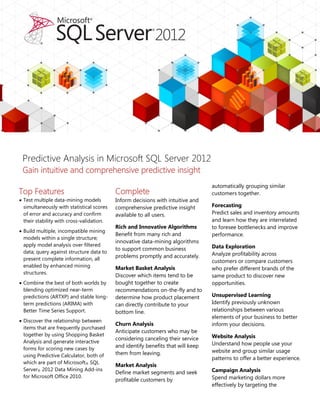 Predictive Analysis in Microsoft SQL Server 2012
 Gain intuitive and comprehensive predictive insight
                                                                                  automatically grouping similar
Top Features                               Complete                               customers together.
 Test multiple data-mining models         Inform decisions with intuitive and
  simultaneously with statistical scores   comprehensive predictive insight       Forecasting
  of error and accuracy and confirm        available to all users.                Predict sales and inventory amounts
  their stability with cross-validation.                                          and learn how they are interrelated
                                           Rich and Innovative Algorithms         to foresee bottlenecks and improve
 Build multiple, incompatible mining
                                           Benefit from many rich and             performance.
  models within a single structure;
                                           innovative data-mining algorithms
  apply model analysis over filtered                                              Data Exploration
                                           to support common business
  data; query against structure data to                                           Analyze profitability across
  present complete information, all
                                           problems promptly and accurately.
                                                                                  customers or compare customers
  enabled by enhanced mining               Market Basket Analysis                 who prefer different brands of the
  structures.
                                           Discover which items tend to be        same product to discover new
 Combine the best of both worlds by       bought together to create              opportunities.
  blending optimized near-term             recommendations on-the-fly and to
  predictions (ARTXP) and stable long-     determine how product placement        Unsupervised Learning
  term predictions (ARIMA) with            can directly contribute to your        Identify previously unknown
  Better Time Series Support.              bottom line.                           relationships between various
                                                                                  elements of your business to better
 Discover the relationship between
                                           Churn Analysis                         inform your decisions.
  items that are frequently purchased
                                           Anticipate customers who may be
  together by using Shopping Basket                                               Website Analysis
                                           considering canceling their service
  Analysis and generate interactive                                               Understand how people use your
  forms for scoring new cases by
                                           and identify benefits that will keep
                                           them from leaving.                     website and group similar usage
  using Predictive Calculator, both of
                                                                                  patterns to offer a better experience.
  which are part of Microsoft® SQL
                                           Market Analysis
  Server® 2012 Data Mining Add-ins                                                Campaign Analysis
                                           Define market segments and seek
  for Microsoft Office 2010.                                                      Spend marketing dollars more
                                           profitable customers by
                                                                                  effectively by targeting the
 