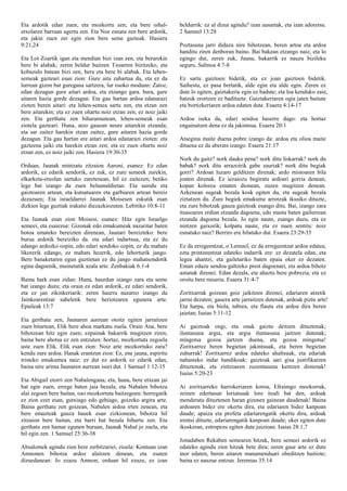 Eta ardotik edan zuen, eta mozkortu zen; eta bere oihal-
etxolaren barruan agertu zen. Eta Noe esnatu zen bere ardotik,
eta jakin zuen zer egin zion bere seme gazteak. Hasiera
9:21,24
Eta Lot Zoartik igan eta mendian bizi izan zen, eta berarekin
bere bi alabak; zeren beldur baitzen Tzoarren bizitzeko, eta
kobazulo batean bizi zen, bera eta bere bi alabak. Eta lehen-
semeak gazteari esan zion: Gure aita zahartua da, eta ez da
lurrean gizon bat guregana sartzera, lur osoko moduan: Zatoz,
edan dezagun gure aitari ardoa, eta etzango gara. hura, gure
aitaren hazia gorde dezagun. Eta gau hartan ardoa edanarazi
zioten beren aitari: eta lehen-semea sartu zen, eta etzan zen
bere aitarekin; eta ez zuen ohartu noiz etzan zen, ez noiz jaiki
zen. Eta gerthatu zen biharamunean, lehen-semeak esan
ziotela gazteari: Huna, atzo gauean neure aitarekin etzanda;
eta sar zaitez harekin etzan zaitez, gure aitaren hazia gorde
dezagun. Eta gau hartan ere aitari ardoa edanarazi zioten: eta
gazteena jaiki eta harekin etzan zen; eta ez zuen ohartu noiz
etzan zen, ez noiz jaiki zen. Hasiera 19:30-35
Orduan, Jaunak mintzatu zitzaion Aaroni, esanez: Ez edan
ardorik, ez edarik sendorik, ez zuk, ez zure semeek zurekin,
elkarketa-etxolan sartuko zaretenean, hil ez zaitezen; betiko
lege bat izango da zuen belaunaldietan. Eta saindu eta
gaiztoaren artean, eta kutsatuaren eta garbiaren artean bereiz
dezazuen; Eta israeldarrei Jaunak Moisesen eskutik esan
dizkien lege guztiak irakatsi diezazkiozuten. Lebitiko 10:8-11
Eta Jaunak esan zion Moisesi, esanez: Hitz egin Israelgo
semeei, eta esaiezue: Gizonak edo emakumeak nazaritar baten
botoa emateko bereizten direnean, Jaunari bereizteko: bere
burua ardotik bereiziko da. eta edari indartsua, eta ez du
edango ardozko ozpin, edo edari sendoko ozpin, ez du mahats
likorerik edango, ez mahats hezerik, edo lehorturik jango.
Bere banaketaren egun guztietan ez du jango mahatsondotik
egina dagoenik, muinetatik azala arte. Zenbakiak 6:1-4
Baina hark esan zidan: Huna, haurdun izango zara eta seme
bat izango duzu; eta orain ez edan ardorik, ez edari sendorik,
eta ez jan zikinkeriarik: zeren haurra nazareo izango da
Jainkoarentzat sabeletik bere heriotzaren egunera arte.
Epaileak 13:7
Eta gerthatu zen, Jaunaren aurrean otoitz egiten jarraitzen
zuen bitartean, Elik bere ahoa markatu zuela. Orain Ana, bere
bihotzean hitz egin zuen; ezpainak bakarrik mugitzen ziren,
baina bere ahotsa ez zen entzuten: hortaz, mozkortuta zegoela
uste zuen Elik. Elik esan zion: Noiz arte mozkortuko zara?
kendu zure ardoa. Hanak erantzun zion: Ez, ene jauna, espiritu
tristeko emakumea naiz: ez dut ez ardorik ez edarik edan,
baina nire arima Jaunaren aurrean isuri dut. 1 Samuel 1:12-15
Eta Abigail etorri zen Nabalengana; eta, huna, bere etxean jai
bat egin zuen, errege baten jaia bezala; eta Nabalen bihotza
alai zegoen bere baitan, oso mozkortuta baitzegoen: horregatik
ez zion ezer esan, gutxiago edo gehiago, goizeko argira arte.
Baina gerthatu zen goizean, Nabalen ardoa irten zenean, eta
bere emazteak gauza hauek esan zizkionean, bihotza hil
zitzaion bere baitan, eta harri bat bezala bihurtu zen. Eta
gerthatu zen hamar egunen buruan, Jaunak Nabal jo zuela, eta
hil egin zen. 1 Samuel 25:36-38
Absalomek agindu zien bere zerbitzariei, zioela: Kontuan izan
Amnonen bihotza ardoz alaitzen denean, eta esaten
dizuedanean: Jo ezazu Amnon; orduan hil ezazu, ez izan
beldurrik: ez al dizut agindu? izan ausartak, eta izan adoretsu.
2 Samuel 13:28
Poztasuna jarri didazu nire bihotzean, beren artoa eta ardoa
handitu ziren denboran baino. Bai bakean etzango naiz, eta lo
egingo dut, zeren zuk, Jauna, bakarrik ez nauzu bizileku
seguru. Salmoa 4:7-8
Ez sartu gaiztoen bidetik, eta ez joan gaiztoen bidetik.
Saihestu, ez pasa bertatik, alde egin eta alde egin. Zeren ez
dute lo egiten, gaiztakeria egin ez badute; eta loa kenduko zaie,
batzuk erortzen ez badituzte. Gaiztakeriaren ogia jaten baitute
eta bortizkeriaren ardoa edaten dute. Esaera 4:14-17
Ardoa iseka da, edari sendoa haserre dago: eta hortaz
engainatzen dena ez da jakintsua. Esaera 20:1
Atsegina maite duena pobre izango da: ardoa eta olioa maite
dituena ez da aberats izango. Esaera 21:17
Nork du gaitz? nork dauka pena? nork ditu liskarrak? nork du
babak? nork ditu arrazoirik gabe zauriak? nork ditu begiak
gorri? Ardoan luzaro gelditzen direnak; ardo mistoaren bila
joaten direnak. Ez iezaiozu begiratu ardoari gorria denean,
kopan kolorea ematen dionean, zuzen mugitzen denean.
Azkenean sugeak bezala kosk egiten du, eta sugeak bezala
ziztatzen du. Zure begiek emakume arrotzak ikusiko dituzte,
eta zure bihotzak gauza gaiztoak esango ditu. Bai, izango zara
itsasoaren erdian etzanda dagoena, edo masta baten gailurrean
etzanda dagoena bezala. Jo egin naute, esango duzu, eta ez
nintzen gaixorik; kolpatu naute, eta ez nuen sentitu: noiz
esnatuko naiz? Berriro ere bilatuko dut. Esaera 23:29-35
Ez da erregeentzat, o Lemuel, ez da erregeentzat ardoa edatea;
ezta printzeentzat edateko indarrik ere: ez dezatela edan, eta
legea ahantzi, eta gailetariko baten epaia oker ez dezaten.
Eman edazu sendoa galtzeko prest dagoenari, eta ardoa bihotz
astunak direnei. Edan dezala, eta ahaztu bere pobrezia, eta ez
oroitu bere miseria. Esaera 31:4-7
Zoritxarrak goizean goiz jaikitzen direnei, edariaren atzetik
jarrai dezaten; gauera arte jarraitzen dutenak, ardoak piztu arte!
Eta harpa, eta biola, tabrea, eta flauta eta ardoa dira beren
jaietan; Isaias 5:11-12
Ai gaiztoak ongi, eta onak gaizto deitzen dituztenak;
iluntasuna argia, eta argia iluntasuna jartzen dutenak;
mingotsa gozoa jartzen duena, eta gozoa mingotsa!
Zoritxarrez beren begietan jakintsuak, eta beren begietan
zuhurrak! Zoritxarrez ardoa edateko ahaltsuak, eta edariak
nahasteko indar handikoak: gaiztoak sari gisa justifikatzen
dituztenak, eta zintzoaren zuzentasuna kentzen diotenak!
Isaias 5:20-23
Ai zoritxarreko harrokeriaren koroa, Efraimgo mozkorrak,
zeinen edertasun loriatsuak lore itzali bat den, ardoak
menderatu dituztenen haran gizenen gainean daudenak! Baina
ardoaren bidez ere okertu dira, eta edariaren bidez kanpoan
daude; apaiza eta profeta edariarengatik okertu dira, ardoak
irentsi dituzte, edariarengatik kanpoan daude; oker egiten dute
ikuskeran, estropezu egiten dute juizioan. Isaias 28:1,7
Jonadaben Rekaben semearen hitzak, bere semeei ardorik ez
edateko agindu zien hitzak bete dira; zeren gaur arte ez dute
inor edaten, beren aitaren manamenduari obeditzen baitiote;
baina ez nauzue entzun. Jeremias 35:14
 