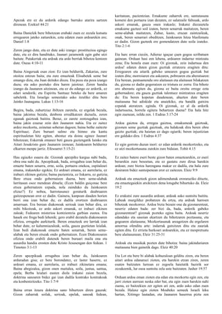 Apezak ere ez du ardorik edango barruko atarira sartzen
direnean. Ezekiel 44:21
Baina Danielek bere bihotzean erabaki zuen ez zezala kutsatu
erregearen jateko zatiarekin, ezta edaten zuen ardoarekin ere;
Daniel 1:8
Zeren jango dute, eta ez dute aski izango: prostituzioa egingo
dute, eta ez dira handituko, Jaunari jaramonik egin gabe utzi
baitute. Putakeriak eta ardoak eta ardo berriak bihotza kentzen
dute. Oseas 4:10-11
Baina Aingeruak esan zion: Ez izan beldurrik, Zakarias, zure
otoitza entzun baita; eta zure emazteak Elisabetek seme bat
emango dizu, eta Juan deituko diozu. Eta poza eta poza izango
duzu; eta asko poztuko dira haren jaiotzaz. Zeren handia
izango da Jaunaren aitzinean, eta ez du edango ez ardorik, ez
edari sendorik; eta Espiritu Santuaz beteko da bere amaren
sabeletik. Eta Israelgo semeetako asko itzuliko ditu bere
Jainko Jaunagana. Lukas 1:13-16
Begira, bada, zuhurtziaz ibiltzen zaretela, ez ergelak bezala,
baina jakintsu bezala, denbora erredikatzen duzuela, zeren
egunak gaiztoak baitira. Beraz, ez zarete zentzugabea izan,
baina jakin ezazue zein den Jaunaren nahia. Eta ez zaitez
ardoz mozkortu, zeinetan soberan dagoen; baina bethe zaitezte
Espirituaz; Zure buruari salmo eta himno eta kantu
espiritualetan hitz egiten, abestuz eta doinu eginez Jaunari
bihotzean; Eskerrak emanez beti gauza guziengatik Iainko eta
Aitari Jesukristo gure Jaunaren izenean; Jainkoaren beldurrez
elkarren menpe jarriz. Efesoarrei 5:15-21
Hau egiazko esaera da: Gizonak apezpiku kargua nahi badu,
obra ona nahi du. Apezpikuak, bada, errugabea izan behar du,
emazte baten senarra, erne, soila, portaera onekoa, ospitaleari
emana, irakasteko egokia; Ez ardoari emana, ez aurrelaria, ez
irabazi zikinen gutizia; baina pazientzia, ez liskarra, ez gutizia;
Bere etxea ondo gobernatzen duena, bere seme-alabak
larritasun osoz mendean dituela; (Ecen baldin guiçonac bere
etxea gobernatzen ezpada, nola zainduko du Jainkoaren
elizaz?) Ez nobea, harrotasunez goraturik deabruaren
gaitzespenean eror ez dadin. Gainera, kanpoan dauden horien
berri ona izan behar du; ez dadila erortzen deabruaren
amarruan. Era berean diakonoak serioak izan behar dira, ez
mihi bikoitzak, ez ardo askori emanak, ez irabazi zikinen
zaleak; Fedearen misterioa kontzientzia garbian eustea. Eta
hauek ere froga bedi lehenik; gero erabil dezatela diakonoaren
ofizioa, errugabe aurkiturik. Beren emazteek ere larriak izan
behar dute, ez kalumniazaleak, soila, gauza guztietan leialak.
Izan bedi diakonoak emazte baten senarrak, beren seme-
alabak eta beren etxeak ondo gobernatzen. Ecen Diakonoaren
ofizioa ondo erabili dutenek beren buruari maila ona eta
ausardia handia erosten dute Kristo Jesusengan den fedean. 1
Timoteo 3:1-13
Zeren apezpikuak errugabea izan behar du, Jainkoaren
arduradun gisa; ez bere borondatez, ez laster haserre, ez
ardoari emana, ez aurrelaria, ez irabazi zikinetara emana;
Baina abegizalea, gizon onen maitalea, soila, justua, santua,
epela; Berba leialari eusten diola irakatsi zaion bezela,
doktrina sanoaren bidez gai izan dadila kontrako kontrakoak
eta konbentzitzeko. Tito 1:7-9
Baina erran itzazu doktrina sano bihurtzen diren gauzak:
Gizon zaharrak soilak, serioak, epelak, sanoak fedean,
karitatean, pazientzian. Emakume zaharrek ere, santutasuna
komeni den portaera izan dezaten, ez salatzaile faltsuak, ardo
askori emanak, gauza onen irakasle; Irakatsi diezaietela
emakume gazteei soil izaten, beren senarrak maitatzen, beren
seme-alabak maitatzen, Zuhur, kasto, etxean zaintzaileak,
onak, beren senarrari obeditzen, Jainkoaren hitza blasfematu
ez dadin. Gizon gazteek ere gomendatzen dute soila izateko.
Tito 2:1-6
Eta harc erran ciecén, Adieraz iguçue çuen gogoa scribatuen
gainean. Orduan hasi zen lehena, ardoaren indarraz mintzatu
zena; Eta honela esan zuen: Oi gizonak, zein indartsua den
ardoa! edaten duten gizon guztiak erratzera eragiten ditu:
Erregearen eta aitarik gabeko umearen gogoa guztiak bat
izaten ditu; morroiaren eta askearen, pobrearen eta aberatsaren:
Era berean, pentsamendu oro alaitasun eta alaitasun bilakatzen
du, gizona ez dadin gogoratzen ez tristura ez zorra: Eta bihotz
oro aberastu egiten du, gizona ez baita oroitu errege ezta
gobernadore; eta gauza guztiak talentuez mintzatzea eragiten
du: Eta beren kopetan daudenean, ahazten dute beren
maitasuna bai adiskide eta anaiekiko, eta handik gutxira
ezpatak ateratzen. eginda. Oi gizonak, ez al da ardorik
indartsuena, horrela egitera behartzen duena? Eta hala hitz
egin zuenean, isildu zen. 1 Esdras 3:17-24
Ardoa gaiztoa da, erregea gaiztoa, emakumeak gaiztoak,
gizonen seme guztiak gaiztoak, eta halakoak dira beren obra
gaizto guztiak; eta haietan ez dago egiarik; beren injustizian
ere galduko dira. 1 Esdras 4:37
Ez egin gorroto duzun inori: ez edan ardorik mozkortzeko, eta
ez utzi mozkortasuna zurekin zure bidaian. Tobit 4:15
Ez zaitez batere eseri beste gizon baten emaztearekin, ez eseri
berarekin zure besoetan, eta ez gastatu zure dirua harekin
ardoan; zure biotza harengana makur ez dadila, eta hala zure
desiraren bidez suntsipenean eror ez zaitezen. Eleiz 9:9
Ardoak eta emazteek gizon adimendunak eroraraziko dituzte,
eta emaztegaiekin atxikitzen dena lotsgabe bihurtuko da. Eleiz
19:2
Ez erakutsi zure ausardia ardoan; ardoak asko suntsitu baititu.
Labeak murgilduz probatzen du ertza, eta ardoak harroen
bihotzak mozkorrez. Ardoa bizia bezain ona da gizonarentzat,
neurriz edaten bada: zer bizi da, bada, ardorik gabeko
gizonarentzat? gizonak pozteko egina baita. Ardoak neurriz
edandako eta sasoian ekartzen du bihotzaren poztasuna, eta
gogoaren alaitasuna; Mozkortasunak areagotzen du ergelaren
amorrua ofenditu arte: indarrak gutxitzen ditu eta zauriak
egiten ditu. Ez errieta hurkoari ardoarekin, eta ez mespretxatu
bere alaitasunean; Eleiz 31:25-31
Ardoak eta musikak pozten dute bihotza: baina jakinduriaren
maitasuna bien gainetik dago. Eleiz 40:20
Eta Lot eta bere bi alabak kobazuloan gelditu ziren, eta beren
aitari ardoa edanarazi zioten, eta harekin etzan ziren, zeren
esaten baitzuten lurrean ez zegoela haietatik hazirik sor
zezakeenik, lur osoa suntsitu zela uste baitzuten. Jasher 19:57
Orduan ardoa eman zioten eta edan eta mozkortu egin zen, eta
jarri zioten aurrean neska eder bat, eta egin zuen harekin nahi
zuena, ez baitzekien zer egiten ari zen, ardo asko edan zuen
bezala. Halaxe egin zioten Moabeko semeek Israeli leku
hartan, Xitimgo lautadan, eta Jaunaren haserrea piztu zen
 