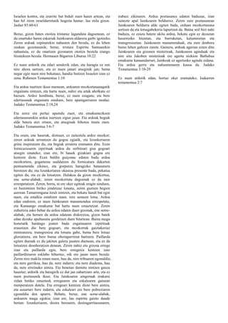 Israelen kontra, eta izurrite bat bidali zuen haien artean, eta
han hil ziren israeldarretatik hogeita hamar. lau mila gizon.
Jasher 85:60-61
Beraz, gizon baten otoitza tristuraz lagunduta dagoenean, ez
du onartuko haren eskariak Jainkoaren aldarera garbi igotzeko.
Zeren ardoak ozpinarekin nahasten den bezala, ez du lehen
zeukan gozotasunik; beraz, tristura Espiritu Santuarekin
nahastuta, ez du onartzen gizonaren otoitza bestela izango
litzatekeen bezala. Hermasen Bigarren Liburua 10:22
Ez nuen ardorik eta edari sendorik edan, eta haragia ez zen
nire ahora sartzen, eta ez nuen janari atseginik jan; baina
negar egin nuen nire bekatuaz, handia baitzen Israelen izan ez
zena. Rubenen Testamentua 1:10
Eta ardoa isurtzen ikusi nuenean, ardoaren mozkortasunagatik
engainatu nintzen, eta hartu nuen, nahiz eta aitak aholkatu ez
bazuen. Ardoz hordituta, beraz, ez nuen ezagutu; eta bere
edertasunak engainatu ninduen, bere apaingarriaren modaz.
Judako Testamentua 2:18,24
Eta urrez eta perlaz apaindu zuen, eta emakumezkoen
edertasunarekin ardoa isurtzen zigun jaian. Eta ardoak begiak
alde batera utzi zituen, eta atseginak bihotza itsutu zuen.
Judako Testamentua 3:6-7
Eta orain, ene haurrak, diotsuet, ez zaiteztela ardoz mozkor;
zeren ardoak urruntzen du gogoa egiatik, eta lizunkeriaren
grina inspiratzen du, eta begiak erratera eramaten ditu. Ecen
fornicazioaren izpirituak ardoa du zerbitzari gisa gogoari
atsegin emateko; izan ere, bi hauek gizakiari gogoa ere
kentzen diote. Ecen baldin guiçonac edaten badu ardoa
mozkortera, gogamena asaldatzen du fornicatura dakarten
pentsamendu zikinez, eta gorputza haragizko batasunera
berotzen du; eta lizunkeriaren okasioa presente bada, pekatua
egiten du, eta ez da lotsatzen. Halakoa da gizon mozkortua,
ene seme-alabak; zeren mozkortuta dagoenak ez du inor
errespetatzen. Zeren, horra, ni ere oker egiteak eragin ninduen,
ez bainintzen hiriko jendetzaz lotsatu, zeren guztien begien
aurrean Tamarrengana itzuli nintzen, eta bekatu handi bat egin
nuen, eta estalkia estaltzen nuen. nire semeen lotsa. Ardoa
edan ondoren, ez nuen Jainkoaren manamendua errespetatu,
eta Kanaango emakume bat hartu nuen emaztetzat. Zeren
zuhurtzia asko behar du ardoa edaten duen gizonak, ene seme-
alabak; eta hemen da ardoa edatean diskrezioa, gizon batek
edan dezake apaltasuna gordetzen duen bitartean. Baina muga
honetatik haratago joaten bada engainuaren izpirituak
erasotzen dio bere gogoari, eta mozkorrak gaiztakeriaz
mintzatzera, transgresioa eta lotsatu gabe, baina bere lotsaz
gloriatzera, eta bere burua ohoragarritzat hartzera. Paillarda
egiten duenak ez du jakitun galera jasaten duenean, eta ez da
lotsatzen desohoratzen denean. Zeren nahiz eta gizona errege
izan eta paillarda egin, bere erregetza kentzen zaio
paillarditzaren esklabo bihurtuz, nik ere jasan nuen bezala.
Zeren nire makila eman nuen, hau da, nire tribuaren egonaldia;
eta nere gerrikoa, hau da, nere indarra; eta nere diadema, hau
da, nere erreinuko aintza. Eta benetan damutu nintzen gauza
hauetaz; ardorik eta haragirik ez dut jan zahartzaro arte, eta ez
nuen poztasunik ikusi. Eta Jainkoaren aingeruak erakutsi
zidan betiko emazteek erregearen eta eskalearen gainean
menperatzen dutela. Eta erregeari kentzen diote bere aintza,
eta ausartari bere indarra, eta eskaleari ere bere pobreziaren
egonaldia den apurra. Behatu, beraz, ene seme-alabak,
ardoaren muga egokia; izan ere, lau espiritu gaizto daude
bertan: lizunkeriaren, desira beroaren, desiragarritasunaren,
irabazi zikinaren. Ardoa poztasunez edaten baduzue, izan
zaitezte apal Jainkoaren beldurrez. Zeren zure poztasunean
Jainkoaren beldurra alde egiten bada, orduan mozkortasuna
sortzen da eta lotsagabekeria lapurtzen da. Baina soil bizi nahi
baduzu, ez ezazu batere ukitu ardoa, bekatu egin ez dezazun
haserrezko hitzetan, eta burruketan, kalumnietan eta
transgresioetan. Jainkoaren manamenduak, eta zure denbora
baino lehen galtzen zarete. Gainera, ardoak agerian uzten ditu
Jainkoaren eta gizonen misterioak, Jainkoaren aginduak eta
nire aita Jakoben misterioak ere agertu nizkion Bathshua
emakume kanaandarrari, Jainkoak ez agertzeko agindu zidana.
Eta ardoa gerra eta nahasmenaren kausa da. Judako
Testamentua 3:10-29
Ez nuen ardorik edan, hortaz oker eramateko; Isakarren
testamentua 2:7
 