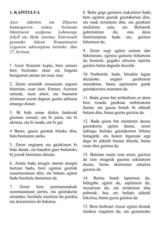 1. KAPITULUA
Axer, Jakoben eta Zilparen
hamargarren semea. Nortasun
bikoitzaren azalpena. Lehenengo
Jekyll eta Hyde istorioa. Emersonek
gozatuko lukeen Konpentsazio
Legearen adierazpena lortzeko, ikus
27. bertsoa.
1 Axeri Itunaren kopia, bere semeei
bere bizitzako ehun eta hogeita
bostgarren urtean zer esan zien.
2. Zeren oraindik osasunean zegoen
bitartean, esan zien: Entzun, Axerren
semeak, zuen aitari, eta Jaunaren
aitzinean zuzen dagoen guztia aditzera
emango dizuet.
3. Bi bide eman dizkie Jainkoak
gizonen semeei, eta bi joera, eta bi
ekintza, eta bi modu, eta bi gai.
4 Beraz, gauza guztiak binaka dira,
bata bestearen aurka.
5. Zeren ongiaren eta gaizkiaren bi
bide daude, eta hauekin gure bularreko
bi joerak bereizten dituzte.
6. Arima bada atsegin onetan atsegin
hartzen badu, bere egintza guztiak
zuzentasunean dira; eta bekatu egiten
badu berehala damutzen da.
7. Zeren bere pentsamenduak
zuzentasunean jarrita, eta gaiztakeria
urrunduz, berehala iraultzen du gaizkia,
eta deserrotzen du bekatua.
8. Baña gogo gaixtora makurtzen bada,
bere egintza guziak gaiztakerian dira,
eta onak urruntzen ditu, eta gaizkiari
atxikitzen zaio, eta Beliarrek
gobernatzen du; ona dena
funtzionatzen badu ere, gaiztoa
bihurtzen du.
9. Zeren ongi egiten asitzen den
bakoitzean, egintza gaitzera behartzen
du beretzat, gogoko altxorra izpiritu
gaiztoz betea dagoela ikusirik.
10 Norbaitek, bada, hitzekin lagun
diezaioke ongiari gaizkiaren
mesedetan, baina egintzaren gaiak
gaiztakeriara eramaten du.
11. Bada gizon bat urrikaltzen ez dena
bere txanda gaizkian zerbitzatzen
duena; eta gauza honek bi alderdi
batzen ditu, baina guztia gaiztoa da.
12. Bada gizon bat maitatzen duena
gaiztakeria egiten duena, zeren
nahiago bailuke gaiztakerian hiltzea
beragatik; eta honen inguruan argi
dago bi alderdi batzen dituela, baina
osoa obra gaiztoa da.
13. Benetan maite izan arren, gaiztoa
da izen onagatik gaiztoa ezkutatzen
duena, baina ekintzaren amaiera
gaiztoa da.
14. Bertze batek lapurtzen du,
bidegabe egiten du, arpilatzen du,
iruzurtzen du, eta errukitzen ditu
pobreak: hau ere bañatu alderdi
bikoitza, baina guzia gaiztoa da.
15. Bere hurkoari iruzur egiten dionak
Jainkoa iragaiten du, eta gezurrezko
 