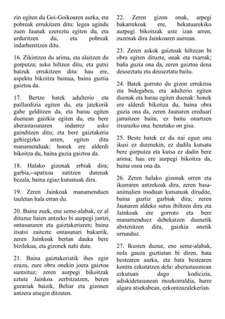 zin egiten du Goi-Goikoaren aurka, eta
pobreak errukitzen ditu: legea agindu
zuen Jaunak ezereztu egiten du, eta
urduritzen du, eta pobreak
indarberritzen ditu.
16. Zikintzen du arima, eta alaitzen du
gorputza; asko hiltzen ditu, eta gutxi
batzuk errukitzen ditu: hau ere,
aspektu bikoitza bainua, baina guztia
gaiztoa da.
17. Bertze batek adulterio eta
paillardizia egiten du, eta jatekorik
gabe gelditzen da, eta barau egiten
duenean gaizkia egiten du, eta bere
aberastasunaren indarrez asko
gainditzen ditu; eta bere gaiztakeria
gehiegizko arren, egiten ditu
manamenduak: honek ere alderdi
bikoitza du, baina guzia gaiztoa da.
18. Halako gizonak erbiak dira;
garbia,--apatxoa zatitzen dutenak
bezala, baina egiaz kutsatuak dira.
19. Zeren Jainkoak manamenduen
tauletan hala erran du.
20. Baina zuek, ene seme-alabak, ez al
dituzue haien antzeko bi aurpegi jantzi,
ontasunaren eta gaiztakeriaren; baina
itsatsi zaitezte ontasunari bakarrik,
zeren Jainkoak bertan dauka bere
bizilekua, eta gizonek nahi dute.
21. Baina gaiztakeriatik ihes egin
ezazu, zure obra onekin joera gaiztoa
suntsituz; zeren aurpegi bikoitzak
eztute Jainkoa zerbitzatzen, beren
gurariak baizik, Beliar eta gizonen
antzera atsegin ditzaten.
22. Zeren gizon onak, arpegi
bakarrekoak ere, bekatuarekiko
aurpegi bikoitzak uste izan arren,
zuzenak dira Jainkoaren aurrean.
23. Zeren askok gaiztoak hiltzean bi
obra egiten dituzte, onak eta txarrak;
baña guzia ona da, zeren gaiztoa dena
deuseztatu eta deuseztatu baitu.
24. Batek gorroto du gizon errukitsu
eta bidegabea, eta adulterio egiten
duenak eta barau egiten duenak: honek
ere alderdi bikoitza du, baina obra
guzia ona da, zeren Jaunaren ereduari
jarraitzen baitu, ez baitu onartzen
itxurazko ona. benetako on gisa.
25. Beste batek ez du nai egun ona
ikusi ez dutenekin, ez dadila kutsatu
bere gorputza eta kutsa ez dadin bere
arima; hau ere aurpegi bikoitza da,
baina osoa ona da.
26. Zeren halako gizonak orren eta
ikurraren antzekoak dira, zeren basa-
animalien moduan kutsatuak dirudite,
baina guztiz garbiak dira; zeren
Jaunaren aldeko sutsu ibiltzen dira eta
Jainkoak ere gorroto eta bere
manamenduez debekatzen duenetik
abstenitzen dira, gaizkia onetik
urrunduz.
27. Ikusten duzue, ene seme-alabak,
nola gauza guztietan bi diren, bata
bestearen aurka, eta bata bestearen
kontra ezkutatzen dela: aberastasunean
ezkutuan dago kodicizia,
adiskidetasunean mozkorraldia, barre
algara atsekabean, ezkontzazalekerian.
 