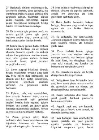28. Heriotzak biziaren ondorengoa da,
desohorea aintzara, gaua egunetik, eta
iluntasuna argia; eta gauza guztiak dira
egunaren azpian, bizitzaren azpian
gauza zuzenak, heriotzaren azpian
gauza bidegabeak; horregatik betiko
bizitza ere heriotzaren zain dago.
29. Ez da erran egia gezurra denik, ez
zuzena gaizki; zeren egia guzia
argiaren azpian dago, gauza guziak
Jainkoaren azpian dauden bezala.
30. Gauza hauek guziak, bada, probatu
nituen neure bizitzan, eta ez nintzen
aldendu Jaunaren egiatik, eta arakatu
nituen Goi-goikoaren manamenduak,
nere indar guzien arabera ibiltzen
naizelarik. Jauna, egiari jarraituz
aurpegi bakarrean.
32. Zeren aurpegi bikoitzak direnek
bekatu bikoitzaren errudun dira; izan
ere, biek egiten dute gaiztakeria eta
atsegin dute hori egiten dutenengan,
engainuzko izpirituen ereduari
jarraituz, eta gizadiaren aurka
borrokan.
33. Egizue, bada, ene seme-alabak,
bete ezazute Jaunaren legea, eta ez
ezazue jaramonik egin gaizkiari
ongiari bezala; baña begiratu egizue
benetan ona danari, eta gorde egizu
Jaunaren manamendu guzietan, hortan
zure solasaldia eta atseden harturik.
34. Zeren gizonen azken finek
erakusten dute beren zuzentasuna edo
injustizia, Jaunaren eta Satanasen
aingeruekin topo egiten dutenean.
35 Ecen arima atsekabetuta alde egiten
denean, oinazea da espiritu gaiztoak,
zeinak ere gurarietan eta obra
gaiztoetan zerbitzatu zuen.
36 Baina baldin bozkarioz bakean
badago, bakearen aingeruarekin topo
egiten du, eta betiko bizitzera
eramaten du.
37. Ez zaiteztela, ene seme-alabak,
Jaunaren aingeruen kontra bekatu egin
zuen Sodoma bezala, eta betirako
galdu zena.
38. Zeren badakit bekatu egingo
zaretela, eta zure etsaien eskuetan
emango zaretela; eta hondatu egingo
da zuen lurra, eta desegingo duzue
zuen toki santuak, eta lurreko lau
bazterretara barreiatuko zarete.
39. Eta ezerezturen zarete ura bezala
desagertzen den dispertsioan.
40. Goi-goikoak lurra bisitatuko duen
arte, bere burua gizon bezala etorriko
da, gizonekin jaten eta edaten, eta
dragoiaren burua uretan hautsiz.
41. Berak salbatuko ditu Israel eta
jentil guziak, Jainkoak gizakiaren
baitan mintzo baita.
42. Argatik zuek ere, ene haurrak,
esaiezue gauza hauek zuen semeei, ez
dezatela desobeditzen.
43 Ecen badaquit ecen desobediente
içanen çaretela, eta çuec gaichto
eguiten çaretela, ez Iaincoaren
Legueari erreparatu gabe, baina
 