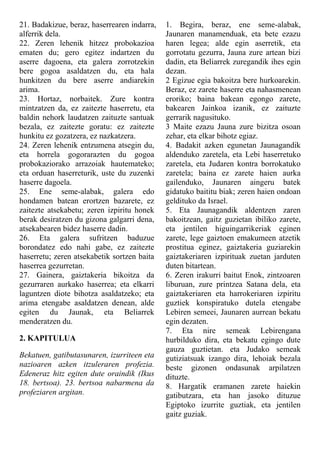 21. Badakizue, beraz, haserrearen indarra,
alferrik dela.
22. Zeren lehenik hitzez probokazioa
ematen du; gero egitez indartzen du
aserre dagoena, eta galera zorrotzekin
bere gogoa asaldatzen du, eta hala
hunkitzen du bere aserre andiarekin
arima.
23. Hortaz, norbaitek. Zure kontra
mintzatzen da, ez zaitezte haserretu, eta
baldin nehork laudatzen zaituzte santuak
bezala, ez zaitezte goratu: ez zaitezte
hunkitu ez gozatzera, ez nazkatzera.
24. Zeren lehenik entzumena atsegin du,
eta horrela gogorarazten du gogoa
probokaziorako arrazoiak hautemateko;
eta orduan haserreturik, uste du zuzenki
haserre dagoela.
25. Ene seme-alabak, galera edo
hondamen batean erortzen bazarete, ez
zaitezte atsekabetu; zeren izpiritu honek
berak desiratzen du gizona galgarri dena,
atsekabearen bidez haserre dadin.
26. Eta galera sufritzen baduzue
borondatez edo nahi gabe, ez zaitezte
haserretu; zeren atsekabetik sortzen baita
haserrea gezurretan.
27. Gainera, gaiztakeria bikoitza da
gezurraren aurkako haserrea; eta elkarri
laguntzen diote bihotza asaldatzeko; eta
arima etengabe asaldatzen denean, alde
egiten du Jaunak, eta Beliarrek
menderatzen du.
2. KAPITULUA
Bekatuen, gatibutasunaren, izurriteen eta
nazioaren azken itzuleraren profezia.
Edeneraz hitz egiten dute oraindik (Ikus
18. bertsoa). 23. bertsoa nabarmena da
profeziaren argitan.
1. Begira, beraz, ene seme-alabak,
Jaunaren manamenduak, eta bete ezazu
haren legea; alde egin aserretik, eta
gorrotatu gezurra, Jauna zure artean bizi
dadin, eta Beliarrek zuregandik ihes egin
dezan.
2 Egizue egia bakoitza bere hurkoarekin.
Beraz, ez zarete haserre eta nahasmenean
eroriko; baina bakean egongo zarete,
bakearen Jainkoa izanik, ez zaituzte
gerrarik nagusituko.
3 Maite ezazu Jauna zure bizitza osoan
zehar, eta elkar bihotz egiaz.
4. Badakit azken egunetan Jaunagandik
aldenduko zaretela, eta Lebi haserretuko
zaretela, eta Judaren kontra borrokatuko
zaretela; baina ez zarete haien aurka
gailenduko, Jaunaren aingeru batek
gidatuko baititu biak; zeren haien ondoan
geldituko da Israel.
5. Eta Jaunagandik aldentzen zaren
bakoitzean, gaitz guzietan ibiliko zarete,
eta jentilen higuingarrikeriak eginen
zarete, lege gaiztoen emakumeen atzetik
prostitua eginez, gaiztakeria guziarekin
gaiztakeriaren izpirituak zuetan jarduten
duten bitartean.
6. Zeren irakurri baitut Enok, zintzoaren
liburuan, zure printzea Satana dela, eta
gaiztakeriaren eta harrokeriaren izpiritu
guztiek konspiratuko dutela etengabe
Lebiren semeei, Jaunaren aurrean bekatu
egin dezaten.
7. Eta nire semeak Lebirengana
hurbilduko dira, eta bekatu egingo dute
gauza guztietan. eta Judako semeak
gutiziatsuak izango dira, lehoiak bezala
beste gizonen ondasunak arpilatzen
dituzte.
8. Hargatik eramanen zarete haiekin
gatibutzara, eta han jasoko dituzue
Egiptoko izurrite guztiak, eta jentilen
gaitz guziak.
 