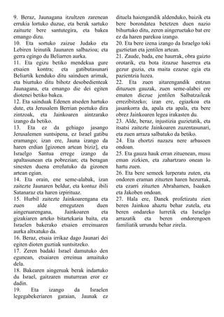 9. Beraz, Jaunagana itzultzen zarenean
errukia lortuko duzue, eta berak sartuko
zaituzte bere santutegira, eta bakea
emango dizu.
10. Eta sortuko zaizue Judako eta
Lebiren leinutik Jaunaren salbazioa; eta
gerra egingo du Beliarren aurka.
11. Eta egizu betiko mendekua gure
etsaien kontra; eta gatibutasunari
Beliartik kenduko ditu sainduen arimak,
eta biurtuko ditu bihotz desobedienteak
Jaunagana, eta emango die dei egiten
diotenei betiko bakea.
12. Eta sainduak Edenen atseden hartuko
dute, eta Jerusalem Berrian poztuko dira
zintzoak, eta Jainkoaren aintzarako
izango da betiko.
13. Eta ez da gehiago jasango
Jerusalemen suntsipena, ez Israel gatibu
eramango; izan ere, Jauna izango da
haren erdian [gizonen artean biziz], eta
Israelgo Santua errege izango da
apaltasunean eta pobrezian; eta beragan
sinesten duena erreñatuko da gizonen
artean egian.
14. Eta orain, ene seme-alabak, izan
zaitezte Jaunaren beldur, eta kontuz ibili
Satanaraz eta haren izpirituaz.
15. Hurbil zaitezte Jainkoarengana eta
zuen alde erregutzen duen
aingeruarengana, Jainkoaren eta
gizakiaren arteko bitartekaria baita, eta
Israelen bakerako etsaien erreinuaren
aurka altxatuko da.
16. Beraz, etsaia irrikaz dago Jaunari dei
egiten dioten guztiak suntsitzeko.
17. Zeren badaki Israel damutuko den
egunean, etsaiaren erreinua amaituko
dela.
18. Bakearen aingeruak berak indartuko
du Israel, gaitzaren muturrean eror ez
dadin.
19. Eta izango da Israelen
legegabekeriaren garaian, Jaunak ez
dituela haiengandik aldenduko, baizik eta
bere borondatea betetzen duen nazio
bihurtuko ditu, zeren aingeruetako bat ere
ez da haren parekoa izango.
20. Eta bere izena izango da Israelgo toki
guztietan eta jentilen artean.
21. Zaude, bada, ene haurrak, obra gaizto
orotarik, eta bota itzazue haserrea eta
gezur guzia, eta maita ezazue egia eta
pazientzia luzea.
22. Eta zuen aitarengandik entzun
dituzuen gauzak, zuen seme-alabei ere
ematen diezue jentilen Salbatzaileak
errezibitzeko; izan ere, egiazkoa eta
jasankorra da, apala eta apala, eta bere
obrez Jainkoaren legea irakasten du.
23. Alde, beraz, injustizia guzietatik, eta
itsatsi zaitezte Jainkoaren zuzentasunari,
eta zuen arraza salbatuko da betiko.
24. Eta ehortzi nazazu nere arbasoen
ondoan.
25. Eta gauza hauk erran zituenean, musu
eman zizkien, eta zahartzaro onean lo
hartu zuen.
26. Eta bere semeek lurperatu zuten, eta
ondoren eraman zituzten haren hezurrak,
eta ezarri zituzten Abrahamen, Isaaken
eta Jakoben ondoan.
27. Hala ere, Danek profetizatu zien
beren Jainkoa ahaztu behar zutela, eta
beren ondareko lurretik eta Israelgo
arrazatik eta beren ondorengoen
familiatik urrundu behar zirela.
 