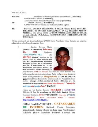 APIRILAK 4, 2012

Noiz arte:                   United States Of America presidentea Barack Obama (Email bidez)
                  Estatu Batuetako Senatua (Email bidez)
                  Ameriketako Estatu Batuetako Ordezkarien Etxea (e-posta bidez)
CC:                     MEDIA / PUBLIKO (Email bidez)
                  KANPO NACIONES / liderrak eta Media (ezkutatzea azpian)

RE:            UNITED, AMERICA PRESIDENTE B ARACK Obama Estatu IRAULTZA
              ESKUBIDEA DE INTERES GATAZKAREN: EN LA TREYVON MARTIN
              MATERIA ETA arraza BESTE AFRICAN-AMERICANS/PEOPLE-OF-COLOR
              erasoak estaltzeko UP ahaleginak - ESTADOS UNIDOS MILITAR SOLDADUAK
              HOME jarriz !

 Afrikar-amerikarrek eta jendartea-kolorea KANPO Nazio Amerikako Estatu Batuetan eta atzerrian
azken urtean azken Erasoak arrazista dugu:

       1)                Berriki, Trayvon Martin
              (AFRICANO-American) February
              26,          2012            Dirudienez,
              "PREMEDITATED                       eta.
              HOTZA Blooded" arrazista bat by
              Murder - hau da, zeinen arrazista slur
              zen 911 Larrialdietarako Grabaketa
              harrapatu [COPIA DE LA Grabaketa
              911 DU A transkribatu eta AUDIO
              PowerPoint aurkezpena beheko gai
              honi eskainitako atal bat eskaintzen, ez
              dago besterik ZENBAT luzeagoa ez Amerikako Estatu Batuetan uste
              afrikar-amerikarrek eta jendea-kolorea, hala nola arraza hartzen
              joan dira galdera bat da Bidegabekeria STERN ERANTZUN
              gabe? United States Jaurlaritzako funtzionarioak dira "ateak itxi atzean
              esaten ahalegin afrikar-amerikarrek hartu esklabutza aro eta
              mentalitate atzeraka sartu barre egiten zuten bitartean " "emateko
              asteetan eta lasaia dute." EZ SO!
              Nahiz eta bat Berriak Reporter MOCKED / SCOFFED
              Malcolm X (hau da, musulman eta Civil Rights Leader) African-
              American Herritarren HUTS       erantzuteko      hala nola,   arrazista
              /     BRUTAL            Beren    seme-alaben    hilketa   /    hilketen:
              http://youtu.be/o7f5NTLgtEA

              OHAR GARRANTZITSUA - GATAZKAREN
              DE INTERÉS: Badirudi Estatu Batuetako
              presidenteak, Barack Obama eta bere Lege Aholkularia /
              Advisors (Baker Donelson Bearman Caldwell eta
 