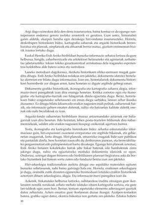 Argi dago ezinezkoa dela den-dena iraunaraztea, baina kontua ez da egungo sun-
tsipenaren ondorioz gerora inolako arrastorik ez geratzea. Gure ustez, historialari
garen aldetik, ekarpen handia egin dezakegu hiri-ondarea iraunarazteko. Horrela,
deskribapen historikoen bidez, kartografia zaharrak eta argazki historikoak berres-
kuratuz eta planoak, oinplanoak eta altxaerak berriz osatuz, guztion oroimenean bizi-
rik irautea lortuko dugu.
    Euskal Herriko Erdi Aroko hiribilduei buruzko informazio zehatza lortzea da gure
helburua, hirigile, zaharberritzaile eta arkitektoei helarazteko eta agintariak zerbaite-
taz jabetarazteko: tokian tokiko gizartearentzat arriskutsua dela iraganeko esperien-
tzia kolektiboa alde batera uztea eta suntsitzea.
   Laneko metodoari dagokionez, ikerketa historikoen ohiko eremuen mugak gain-
ditu ditugu. Erdi Aroko hiribildua nolakoa zen jakiteko, dokumentu idatziez bestela-
ko alorretan ere bilatu dugu informazioa. Izan ere, historialariok dokumentu histori-
koei horrenbeste zor diegun arren, kasu honetan ez digute argibide gehiegi eman.
   Dokumentu grafiko historikoak, ikonografia eta kartografia zaharra alegia, infor-
mazio-iturri paregabeak izan dira oraingo honetan. Kritika zorrotza egin eta ikono-
grafia- eta kartografia-iturriak oso fidagarriak direla egiaztatu dugu. Beraz, horrela-
koen bidez ezagututako xehetasunei ere eman diegu sarbidea, lanean zehar ikusiko
duzuenez. Ez ditugu bilatu lekuen edo eraikin nagusien irudi politak, zaharrenak bai-
zik, eta informazio gehien ematen dutenak, nahiz eta batzuetan kalitate aldetik one-
nak edo nahi bezalakoak ez izan.
   Argazki-fondo zaharretan hiribilduen itxuraz antzemandako aztarnak ere balia-
garriak izan dira benetan. Ildo horretan, lehen posta-txartelen bildumak dira nabar-
mentzekoak, udalen edo eraikin nagusien ikuspegi orokorrak agertzen baitira.
   Testu, ikonografia eta kartografia historikoen bidez zeharka eskuratutako infor-
mazioaz gain, hiri-espazioari zuzenean erreparatuz ere argibide bikainak, eta gehie-
netan osagarriak, lortu ditugu. Hiri-planoak, oinarrizko osagaiak bide-sare publikoa
eta partzelak direla, bere horretan iraun ohi du denboraren joanean, eta berrerabilita-
ko pergaminotzat edo palinpsestotzat hartu dezakegu. Egungo hiri-planoak aztertuz,
Erdi Aroko hiriaren kokalekuko lurrak jabe bakar batenak edo hainbatenak ziren
jakingo dugu, nahiz eta egiaztatzeko moduko dokumentu idatzirik ez egon.
Ondorioz, aztergai dugun hiriaren edo hiribilduaren planoari begiratzea aski da ber-
tako biztanleek bat-batean sortu zuten edo fundazio berria izan zen jakiteko.
    Hiri-arkeologia tradizionalean aurkitu ditugu oso aspaldiko materialen egiturei
buruzko xehetasunak, nahi baino gutxiago hala ere. Horrela, eraikinen arkeologiara
jo dugu, oraindik zutik dirauten eguneroko bizimoduari lotutako eraikin historikoak
aztertzen dituen arkeologiara, alegia. Eta informazio-iturri paregabea izan da.
   Azkenik, finkatutako helburua lortzeko, nahitaezkoa iruditu zitzaigun gure iker-
lanaren nondik norakoak zehatz-mehatz islatuko zituen kartografia sortzea, eta gure
lan-taldeak egin zuen hori. Bertan, testuan aipatutako elementu adierazgarri guztiak
datoz zehaztuta. Azken emaitza gure ikerlanean duzue ikusgai. Azalpen-testuekin
batera, grafiko ugari datoz, ekintza bakoitza non gertatu zen jakiteko. Edukia hobeto
XII
 