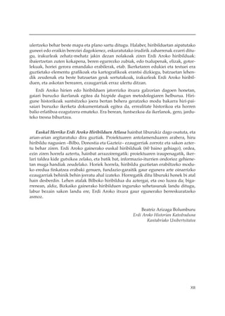 ulertzeko behar beste mapa eta plano sartu ditugu. Halaber, hiribilduetan aipatutako
guneei edo eraikin bereziei dagokienez, eskuratutako irudirik zaharrenak ezarri ditu-
gu, irakurleak zehatz-mehatz jakin dezan nolakoak ziren Erdi Aroko hiribilduak:
ibaiertzetan zuten kokapena, beren egurrezko zubiak, edo txalupenak, elizak, gotor-
lekuak, horiei gerora emandako erabilerak, etab. Ikerketaren edukiei eta testuei era
guztietako elementu grafikoak eta kartografikoak erantsi dizkiegu, batzuetan lehen-
dik zeudenak eta beste batzuetan geuk sortutakoak, irakurleak Erdi Aroko hiribil-
duen, eta askotan berearen, ezaugarriak erraz ulertu ditzan.
   Erdi Aroko hirien edo hiribilduen jatorrizko itxura galzorian dagoen honetan,
gaiari buruzko ikerlanak egitea da hizpide dugun metodologiaren helburua. Hiri-
gune historikoak suntsitzeko joera bertan behera geratzeko modu bakarra hiri-pai-
saiari buruzko ikerketa dokumentatuak egitea da, errealitate historikoa eta horren
balio erlatiboa ezagutzera emateko. Era berean, funtsezkoa da ikerlanok, gero, jardu-
teko tresna bihurtzea.


    Euskal Herriko Erdi Aroko Hiribilduen Atlasa hainbat liburukiz dago osatuta, eta
arian-arian argitaratuko dira guztiak. Proiektuaren antolamenduaren arabera, hiru
hiribildu nagusien –Bilbo, Donostia eta Gazteiz– ezaugarriak zorrotz eta sakon azter-
tu behar ziren. Erdi Aroko gainerako euskal hiribilduak (60 baino gehiago), ordea,
ezin ziren horrela aztertu, hainbat arrazoirengatik: proiektuaren iraupenagatik, iker-
lari taldea kide gutxikoa zelako, eta batik bat, informazio-iturrien ondorioz gehiene-
tan muga handiak zeudelako. Horiek horrela, hiribildu guztietan erabiltzeko modu-
ko eredua finkatzea erabaki genuen, fundazio-garaitik gaur egunera arte oinarrizko
ezaugarriak behinik behin jorratu ahal izateko. Horregatik ditu liburuki honek bi atal
hain desberdin. Lehen atalak Bilboko hiribildua du aztergai, eta oso luzea da; biga-
rrenean, aldiz, Bizkaiko gainerako hiribilduen inguruko xehetasunak landu ditugu,
labur bezain sakon landu ere, Erdi Aroko itxura gaur egunerako berreskuratzeko
asmoz.

                                                          Beatriz Arizaga Bolumburu
                                                     Erdi Aroko Historian Katedraduna
                                                            Kantabriako Unibertsitatea




                                                                                   XIII
 