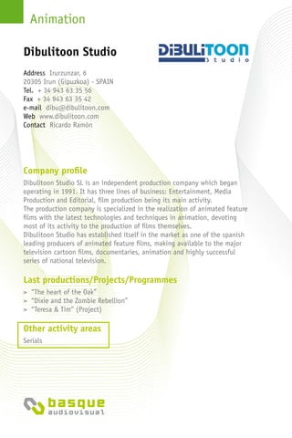 Animation
Company profile
Dibulitoon Studio SL is an independent production company which began
operating in 1991. It has three lines of business: Entertainment, Media
Production and Editorial, film production being its main activity.
The production company is specialized in the realization of animated feature
films with the latest technologies and techniques in animation, devoting
most of its activity to the production of films themselves.
Dibulitoon Studio has established itself in the market as one of the spanish
leading producers of animated feature films, making available to the major
television cartoon films, documentaries, animation and highly successful
series of national television.
Last productions/Projects/Programmes
> “The heart of the Oak”
> “Dixie and the Zombie Rebellion”
> “Teresa & Tim” (Project)
Other activity areas
Serials
Address Irurzunzar, 6
20305 Irun (Gipuzkoa) - Spain
Tel. + 34 943 63 35 56
Fax + 34 943 63 35 42
e-mail dibu@dibulitoon.com
Web www.dibulitoon.com
Contact Ricardo Ramón
Dibulitoon Studio
 