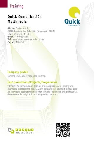 Training
Company profile
Content development for online training.
Last productions/Projects/Programmes
“Bocados de Conocimiento” (Bits of Knowledge) is a new training and
knowledge management model. A new pleasant user-oriented format. It is
an knowledge ecosystem which offer content on personal and professional
development in a digital format adapted to the user.
Quick Comunicación
Multimedia
Address Zuatzu 4, Ofi. 1
20018 Donostia-San Sebastián (Gipuzkoa) - Spain
Tel. + 34 943 31 66 18
e-mail info@quick.es
Web www.bocadosdeconocimiento.com
Contact Aitor Jaio
 