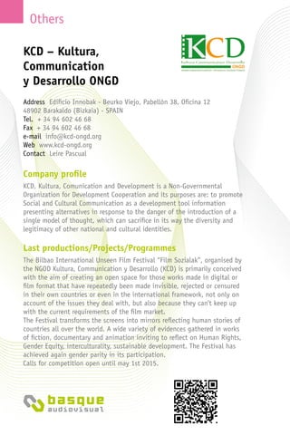 Others
Company profile
KCD, Kultura, Comunication and Development is a Non-Governmental
Organization for Development Cooperation and its purposes are: to promote
Social and Cultural Communication as a development tool information
presenting alternatives in response to the danger of the introduction of a
single model of thought, which can sacrifice in its way the diversity and
legitimacy of other national and cultural identities.
Last productions/Projects/Programmes
The Bilbao International Unseen Film Festival “Film Sozialak”, organised by
the NGOD Kultura, Communication y Desarrollo (KCD) is primarily conceived
with the aim of creating an open space for those works made in digital or
film format that have repeatedly been made invisible, rejected or censured
in their own countries or even in the international framework, not only on
account of the issues they deal with, but also because they can’t keep up
with the current requirements of the film market.
The Festival transforms the screens into mirrors reflecting human stories of
countries all over the world. A wide variety of evidences gathered in works
of fiction, documentary and animation inviting to reflect on Human Rights,
Gender Equity, interculturality, sustainable development. The Festival has
achieved again gender parity in its participation.
Calls for competition open until may 1st 2015.
KCD – Kultura,
Communication
y Desarrollo ONGD
Address Edificio Innobak - Beurko Viejo, Pabellón 38, Oficina 12
48902 Barakaldo (Bizkaia) - Spain
Tel. + 34 94 602 46 68
Fax + 34 94 602 46 68
e-mail info@kcd-ongd.org
Web www.kcd-ongd.org
Contact Leire Pascual
 