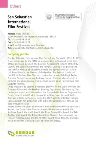 Others
Company profile
The San Sebastian International Film Festival was founded in 1953. In 1955
it was recognized by the FIAPF as a competitive festival and, since then,
Official prizes are awarded. The Board of Management consists of the City
Council, the Basque Government, the Regional Council of Guipuzcoa and
the Spanish Ministry of Education, Culture and Sports. Since 2011 José
Luis Rebordinos is the Director of the Festival. The Festival consists of
the Official Section, New Directors, Horizontes Latinos, Zabaltegi, Perlas,
Zinemira, Savage Cinema and Culinary Cinema. There are also a classic, a
thematic or a contemporary retrospective; as well as an International Film
Students Meeting.
In its endeavour to become a reference platform for the Latin American and
European film worlds the Festivals Industry Department, The Industry Club,
carries out several activities such as the Europe-Latin America Co-production
Forum, created in 2012 with the goal to achieve closer ties with Latin
America; or Films in Progress, created in 2002 with the intention to back
Latin American film production with aid to the completion of films at the
post-production stage.
Several awards are given at the end of each edition: the Official Selection’s
Awards, the Kutxa – New Directors Award, the Horizontes Award, the
Audience Award, the Youth Award, the Irizar Basque Film Award, the TVE-
Another Look Award, the International Film Students Meeting Award the
Films in Progress Award and the FIPRESCI Award. Since 1986 the Donostia
Award honors the work and career of a film personality.
San Sebastian
International
Film Festival
Address Plaza Okendo, 1
20004 Donostia-San Sebastián (Gipuzkoa) - Spain
Tel. + 34 943 48 12 12
Fax + 34 943 48 12 18
e-mail ssiff@sansebastianfestival.com
Web www.sansebastianfestival.com/index2.html
 