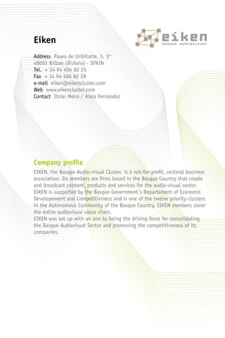 Company profile
EIKEN, the Basque Audio-visual Cluster, is a not-for-profit, sectoral business
association. Its members are firms based in the Basque Country that create
and broadcast content, products and services for the audio-visual sector.
EIKEN is supported by the Basque Government´s Departament of Economic
Developement and Competitiviness and is one of the twelve priority clusters
in the Autonomous Community of the Basque Country. EIKEN members cover
the entire audiovisual value chain.
EIKEN was set up with an aim to being the driving force for consolidating
the Basque Audiovisual Sector and promoving the competitiveness of its
companies.
Eiken
Address Paseo de Uribitarte, 3, 3º
48001 Bilbao (Bizkaia) - SPAIN
Tel. + 34 94 404 82 25
Fax + 34 94 404 82 29
e-mail eiken@eikencluster.com
Web www.eikencluster.com
Contact Itziar Mena / Aiala Fernández
 
