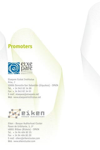Promoters
Etxepare Euskal Institutua
Prim, 7
20006 Donostia-San Sebastián (Gipuzkoa) - Spain
Tel. + 34 943 02 34 00
Fax + 34 943 02 34 01
E-mail etxepare@etxepare.net
Web www.etxepareinstitutua.net
Eiken - Basque Audiovisual Cluster
Paseo de Uribitarte, 3, 3º
48001 Bilbao (Bizkaia) - Spain
Tel. + 34 94 404 82 25
Fax + 34 94 404 82 29
E-mail eiken@eikencluster.com
Web www.eikencluster.com
 