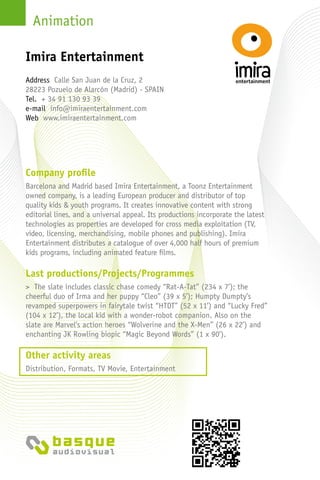 Animation
Company profile
Barcelona and Madrid based Imira Entertainment, a Toonz Entertainment
owned company, is a leading European producer and distributor of top
quality kids & youth programs. It creates innovative content with strong
editorial lines, and a universal appeal. Its productions incorporate the latest
technologies as properties are developed for cross media exploitation (TV,
video, licensing, merchandising, mobile phones and publishing). Imira
Entertainment distributes a catalogue of over 4,000 half hours of premium
kids programs, including animated feature films.
Last productions/Projects/Programmes
> The slate includes classic chase comedy “Rat-A-Tat” (234 x 7’); the
cheerful duo of Irma and her puppy “Cleo” (39 x 5’); Humpty Dumpty’s
revamped superpowers in fairytale twist “HTDT” (52 x 11’) and “Lucky Fred”
(104 x 12’), the local kid with a wonder-robot companion. Also on the
slate are Marvel’s action heroes “Wolverine and the X-Men” (26 x 22’) and
enchanting JK Rowling biopic “Magic Beyond Words” (1 x 90’).
Other activity areas
Distribution, Formats, TV Movie, Entertainment
Address Calle San Juan de la Cruz, 2
28223 Pozuelo de Alarcón (Madrid) - Spain
Tel. + 34 91 130 93 39
e-mail info@imiraentertainment.com
Web www.imiraentertainment.com
Imira Entertainment
 