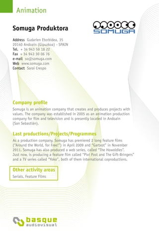 Animation
Company profile
Somuga is an animation company that creates and produces projects with
values. The company was established in 2005 as an animation production
company for film and television and is presently located in Andoain
(San Sebastián).
Last productions/Projects/Programmes
As a production company, Somuga has premiered 2 long feature films
(“Around the World, for Free!”) in April 2009 and “Gartxot” in November
2011. Somuga has also produced a web series, called “The Howoldies”.
Just now, is producing a feature film called “Pixi Post and The Gift-Bringers”
and a TV series called “Yoko”, both of them international coproductions.
Other activity areas
Serials, Feature Films
Address Gudarien Etorbidea, 35
20140 Andoain (Gipuzkoa) - Spain
Tel. + 34 943 59 18 22
Fax + 34 943 30 06 76
e-mail so@somuga.com
Web www.somuga.com
Contact Sarai Crespo
Somuga Produktora
 