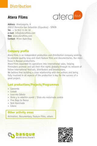 Distribution
Company profile
Atera Films is an independent production and distribution company working
to promote quality long and short feature films and documentaries. Our main
focus is Basque productions.
Atera Films expanded its operations into international sales, helping
filmmakers promote and sell their film rights globally through its network of
fellow international festivals, distributors and broadcasters.
We believe that building a close relationship with the authors and being
fully involved in all aspects of the production is key for the success of a
good project.
Last productions/Projects/Programmes
> Lantanda
> Loreak
> Lasa eta Zabala
> Dixie y la rebelión zombi / Dixie eta matxinada zonbia
> Five Days to Dance
> Seré Asesinado
> Cólera
Other activity areas
Animation, Documentary, Feature Films, others
Address Ametzagaña, 9
20012 Donostia-San Sebastián (Gipuzkoa) - Spain
Tel. + 34 943 11 64 10
e-mail info@aterafilms.com
Web www.aterafilms.com
Contact Miren Aperribay
Atera Films
 