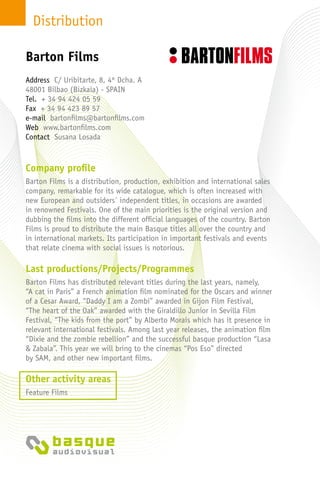 Distribution
Company profile
Barton Films is a distribution, production, exhibition and international sales
company, remarkable for its wide catalogue, which is often increased with
new European and outsiders´ independent titles, in occasions are awarded
in renowned Festivals. One of the main priorities is the original version and
dubbing the films into the different official languages of the country. Barton
Films is proud to distribute the main Basque titles all over the country and
in international markets. Its participation in important festivals and events
that relate cinema with social issues is notorious.
Last productions/Projects/Programmes
Barton Films has distributed relevant titles during the last years, namely,
“A cat in Paris” a French animation film nominated for the Oscars and winner
of a Cesar Award, “Daddy I am a Zombi” awarded in Gijon Film Festival,
“The heart of the Oak” awarded with the Giraldillo Junior in Sevilla Film
Festival, “The kids from the port” by Alberto Morais which has it presence in
relevant international festivals. Among last year releases, the animation film
“Dixie and the zombie rebellion” and the successful basque production “Lasa
& Zabala”. This year we will bring to the cinemas “Pos Eso” directed
by SAM, and other new important films.
Other activity areas
Feature Films
Address C/ Uribitarte, 8, 4º Dcha. A
48001 Bilbao (Bizkaia) - Spain
Tel. + 34 94 424 05 59
Fax + 34 94 423 89 57
e-mail bartonfilms@bartonfilms.com
Web www.bartonfilms.com
Contact Susana Losada
Barton Films
 