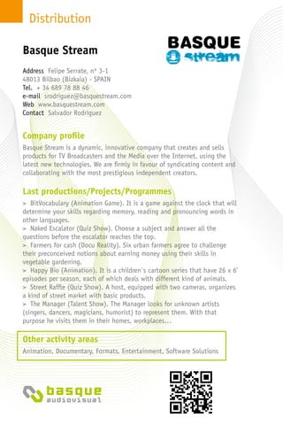 Distribution
Company profile
Basque Stream is a dynamic, innovative company that creates and sells
products for TV Broadcasters and the Media over the Internet, using the
latest new technologies. We are firmly in favour of syndicating content and
collaborating with the most prestigious independent creators.
Last productions/Projects/Programmes
> BitVocabulary (Animation Game). It is a game against the clock that will
determine your skills regarding memory, reading and pronouncing words in
other languages.
> Naked Escalator (Quiz Show). Choose a subject and answer all the
questions before the escalator reaches the top.
> Farmers for cash (Docu Reality). Six urban farmers agree to challenge
their preconceived notions about earning money using their skills in
vegetable gardening.
> Happy Bio (Animation). It is a children´s cartoon series that have 26 x 6’
episodes per season, each of which deals with different kind of animals.
> Street Raffle (Quiz Show). A host, equipped with two cameras, organizes
a kind of street market with basic products.
> The Manager (Talent Show). The Manager looks for unknown artists
(singers, dancers, magicians, humorist) to represent them. With that
purpose he visits them in their homes, workplaces…
Other activity areas
Animation, Documentary, Formats, Entertainment, Software Solutions
Address Felipe Serrate, nº 3-1
48013 Bilbao (Bizkaia) - Spain
Tel. + 34 689 78 88 46
e-mail srodriguez@basquestream.com
Web www.basquestream.com
Contact Salvador Rodriguez
Basque Stream
 