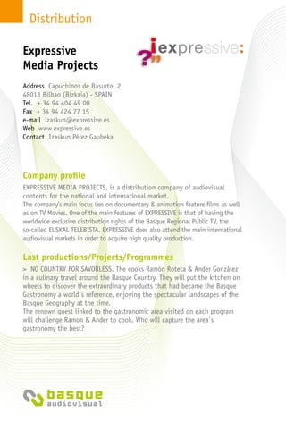 Distribution
Company profile
EXPRESSIVE MEDIA PROJECTS, is a distribution company of audiovisual
contents for the national and international market.
The company’s main focus lies on documentary & animation feature films as well
as on TV Movies. One of the main features of EXPRESSIVE is that of having the
worldwide exclusive distribution rights of the Basque Regional Public TV, the
so-called EUSKAL TELEBISTA. EXPRESSIVE does also attend the main international
audiovisual markets in order to acquire high quality production.
Last productions/Projects/Programmes
> NO COUNTRY FOR SAVORLESS. The cooks Ramón Roteta & Ander González
in a culinary travel around the Basque Country. They will put the kitchen on
wheels to discover the extraordinary products that had became the Basque
Gastronomy a world´s reference, enjoying the spectacular landscapes of the
Basque Geography at the time.
The renown guest linked to the gastronomic area visited on each program
will challenge Ramon & Ander to cook. Who will capture the area´s
gastronomy the best?
Address Capuchinos de Basurto, 2
48013 Bilbao (Bizkaia) - Spain
Tel. + 34 94 404 49 00
Fax + 34 94 424 77 15
e-mail izaskun@expressive.es
Web www.expressive.es
Contact Izaskun Pérez Gaubeka
Expressive
Media Projects
 