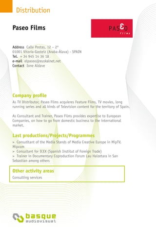 Distribution
Company profile
As TV Distributor, Paseo Films acquieres Feature Films, TV movies, long
running series and all kinds of Television content for the territory of Spain.
As Consultant and Trainer, Paseo Films provides expertise to European
Companies, on how to go from domestic business to the international
market.
Last productions/Projects/Programmes
> Consutltant of the Media Stands of Media Creative Europe in MipTV,
Mipcom
> Consultant for ICEX (Spanish Institut of Foreign Trade)
> Trainer in Documentary Coproduction Forum Lau Haizetara in San
Sebastian among others
Other activity areas
Consulting services
Address Calle Postas, 12 – 2º
01001 Vitoria-Gasteiz (Araba-Álava) - SPAIN
Tel. + 34 945 14 36 18
e-mail elpaseo@euskalnet.net
Contact Ione Aldave
Paseo Films
 