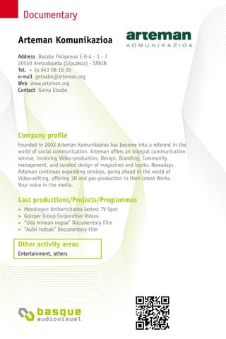 Documentary
Company profile
Founded in 2003 Arteman Komunikazioa has become into a referent in the
world of social communication. Arteman offers an integral communication
service, involving Video-production, Design, Branding, Community
management, and curated design of magazines and books. Nowadays
Arteman continues expanding services, going ahead in the world of
Video-editing, offering 3D and pos-production in their latest Works.
Your voice in the media.
Last productions/Projects/Programmes
> Mondragon Unibertsitatea lastest TV Spot
> Goizper Group Corporative Videos
> “Uda minean negua” Documentary Film
> “Aulki hutsak” Documentary Film
Other activity areas
Entertainment, others
Address Basabe Poligonoa E-0-4 - 1 - 7
20550 Aretxabaleta (Gipuzkoa) - SPAIN
Tel. + 34 943 08 10 20
e-mail getxabe@arteman.org
Web www.arteman.org
Contact Gorka Etxabe
Arteman Komunikazioa
 