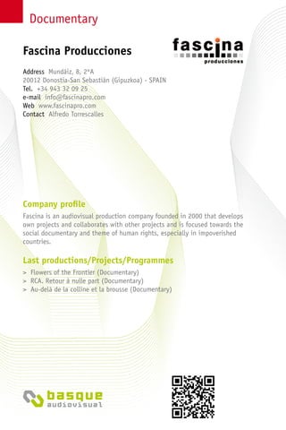 Documentary
Company profile
Fascina is an audiovisual production company founded in 2000 that develops
own projects and collaborates with other projects and is focused towards the
social documentary and theme of human rights, especially in impoverished
countries.
Last productions/Projects/Programmes
> Flowers of the Frontier (Documentary)
> RCA. Retour à nulle part (Documentary)
> Au-delà de la colline et la brousse (Documentary)
Address Mundáiz, 8, 2ºA
20012 Donostia-San Sebastián (Gipuzkoa) - Spain
Tel. +34 943 32 09 25
e-mail info@fascinapro.com
Web www.fascinapro.com
Contact Alfredo Torrescalles
Fascina Producciones
 