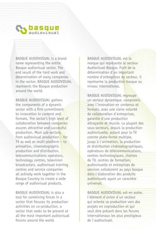 BASQUE AUDIOVISUAL is a brand
name representing the entire
Basque audiovisual sector. The
end result of the hard work and
determination of many companies
in the sector, BASQUE AUDIOVISUAL
represents the Basque production
around the world.
BASQUE AUDIOVISUAL gathers
the components of a dynamic
sector with a firm commitment
to innovation in content and
formats. The sector’s high level of
collaboration between companies
assures attractive and successful
production. Most sub-sectors,
from audiovisual production – for
TV as well as multi-platform – to
animation, cinematographic
production and distribution,
telecommunications operators,
technology centres, television
broadcasters, audiovisual training
centres and service companies
all actively work together in the
Basque Country to create a wide
range of audiovisual products.
BASQUE AUDIOVISUAL is also a
tool for combining forces in a
sector that focuses its production
activities on co-production, a
sector that seeks to be present at
all the most important audiovisual
forums around the world.
BASQUE AUDIOVISUAL est la
marque qui représente le secteur
Audiovisuel Basque. Fruit de la
détermination d´un important
nombre d´entreprises du secteur, il
représente la production basque au
niveau international.
BASQUE AUDIOVISUAL regroupe
un secteur dynamique, compromis
avec l´innovation en contenus et
formats, avec une claire volonté
de collaboration d´entreprises,
garantie d´une production
attrayante et réussie. La plupart des
sous-secteurs, depuis la production
audiovisuelle, autant pour la TV
comme plate-forme multiple,
jusqu´à l´animation, la production
et distribution cinématographiques,
opérateurs de télécommunications,
centres technologiques, chaînes
de TV, centres de formation,
audiovisuelle et entreprises de
services collaborent au pays basque
dans l´élaboration des produits
audiovisuels ayant un caractère
universel.
BASQUE AUDIOVISUAL est en outre,
l´élément d´union d´un secteur
qui oriente sa production vers des
projets en coproduction et qui
veut être présent dans les forums
internationaux les plus prestigieux
de l´audiovisuel.
 