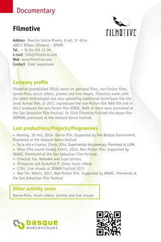 Documentary
Company profile
Filmotive (established 2010) works on personal films, non-fiction films,
dance-films, music videos, promos and live visuals. Filmotive works with
the latest technologies but also upholding traditional techniques like the
small format film. In 2011 coproduced the non-fiction film NAO YIK and in
2013 produced the non-fiction film OÍRSE. Both of them were premiered at
the San Sebastian Film Festival. In 2014 Filmotive finished the dance-film
HOMING premiered at the Holland Dance Festival.
Last productions/Projects/Programmes
> Homing. 30 min, 2014. Dance-film. Supported by the Basque Government.
Premiered at the Holland Dance festival
> Tra la vita e il sonno. 23min, 2014. Experimental documentary. Premiered at LUPA
> Oírse (The sound inside) 53min, 2013. Non-fiction film. Supported by
INAAC. Premiered at the San Sebastian Film Festival.
> Cineclub Fas, Nokodek and Lupa promos
> Minúsculo and Suckafish P. Jones music videos
> C156. Live visuals at SONAR Festival 2011
> Nao Yik. 60min, 2011. Non-fiction film. Supported by INAAC. Premiered at
the San Sebastian Film Festival
Other activity areas
Dance-films, music videos, promos and live visuals
Address Maestro García Rivero, 8 ext, 5º dcha.
48011 Bilbao (Bizkaia) - SPAIN
Tel. + 34 94 405 13 36
e-mail info@filmotive.com
Web www.filmotive.com
Contact Iñaki Sagastume
Filmotive
 