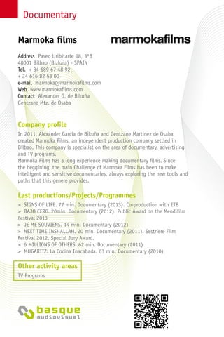Documentary
Company profile
In 2011, Alexander García de Bikuña and Gentzane Martinez de Osaba
created Marmoka Films, an independent production company settled in
Bilbao. This company is specialist on the area of documentary, advertising
and TV programs.
Marmoka Films has a long experience making documentary films. Since
the beggining, the main Challenge of Marmoka Films has been to make
intelligent and sensitive documentaries, always exploring the new tools and
paths that this genere provides.
Last productions/Projects/Programmes
> SIGNS OF LIFE. 77 min. Documentary (2013). Co-production with ETB
> BAJO CERO. 20min. Documentary (2012). Public Award on the Mendifilm
Festival 2013
> JE ME SOUVIENS. 14 min. Documentary (2012)
> NEXT TIME INSHALLAH. 20 min. Documentary (2011). Sestriere Film
Festival 2012, Special Jury Award.
> 6 MILLIONS OF OTHERS. 62 min. Documentary (2011)
> MUGARITZ: La Cocina Inacabada. 63 min. Documentary (2010)
Other activity areas
TV Programs
Address Paseo Uribitarte 18, 3ºB
48001 Bilbao (Bizkaia) - Spain
Tel. + 34 689 67 48 92
+ 34 616 82 53 00
e-mail marmoka@marmokafilms.com
Web www.marmokafilms.com
Contact Alexander G. de Bikuña
Gentzane Mtz. de Osaba
Marmoka films
 