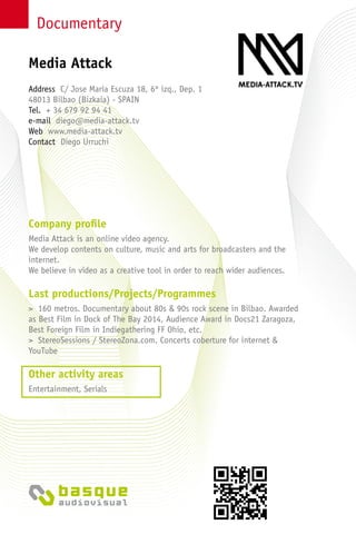 Documentary
Company profile
Media Attack is an online video agency.
We develop contents on culture, music and arts for broadcasters and the
internet.
We believe in video as a creative tool in order to reach wider audiences.
Last productions/Projects/Programmes
> 160 metros. Documentary about 80s & 90s rock scene in Bilbao. Awarded
as Best Film in Dock of The Bay 2014, Audience Award in Docs21 Zaragoza,
Best Foreign Film in Indiegathering FF Ohio, etc.
> StereoSessions / StereoZona.com. Concerts coberture for internet &
YouTube
Other activity areas
Entertainment, Serials
Address C/ Jose María Escuza 18, 6º izq., Dep. 1
48013 Bilbao (Bizkaia) - SPAIN
Tel. + 34 679 92 94 41
e-mail diego@media-attack.tv
Web www.media-attack.tv
Contact Diego Urruchi
Media Attack
 