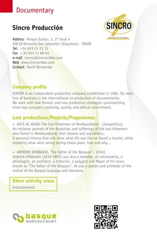 Documentary
Company profile
SINCRO is an independent production company established in 1986. Its main
line of business is the international co-production of documentaries.
We work with new formats and new production strategies synchronizing
three key concepts: creativity, quality and ethical commitment.
Last productions/Projects/Programmes
> ARTE AL AGUA! The Cod Fishermen of Newfoundland – (Geopolitics)
An intimate portrait of the hardships and sufferings of the last fishermen
who fished in Newfoundland, their dreams and aspirations.
A personal history that will show what life was like on board a trawler, while
revealing what went wrong during those years, how and why...
> ANTOINE D’ABBADIE, ‘The father of the Basques’ – (Hist)
Antoine d’Abbadie (1810-1897) was also a traveller, an astronomist, a
philologist, an architect, a historian, a polyglot and Mayor of his town,
known as “The father of the Basques”, he was a patron and promoter of the
revival of the Basque language and literature.
Other activity areas
Entertainment
Address Parque Zuatzu, 3, 2º local 4
20018 Donostia-San Sebastián (Gipuzkoa) - Spain
Tel. +34 943 21 15 33
Fax + 34 943 31 68 64
e-mail sincro@sincrovideo.com
Web www.sincrovideo.com
Contact David Berraondo
Sincro Producción
 