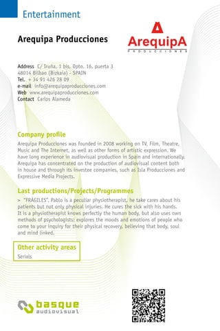 Entertainment
Company profile
Arequipa Producciones was founded in 2008 working on TV, Film, Theatre,
Music and The Internet, as well as other forms of artistic expression. We
have long experience in audiovisual production in Spain and internationally.
Arequipa has concentrated on the production of audiovisual content both
in house and through its investee companies, such as Isla Producciones and
Expressive Media Projects.
Last productions/Projects/Programmes
> “FRÁGILES”. Pablo is a peculiar physiotherapist, he take cares about his
patients but not only physical injuries. He cures the sick with his hands.
It is a physiotherapist knows perfectly the human body, but also uses own
methods of psychologists: explores the moods and emotions of people who
come to your inquiry for their physical recovery, believing that body, soul
and mind linked.
Other activity areas
Serials
Address C/ Iruña, 1 bis, Dpto. 16, puerta 3
48014 Bilbao (Bizkaia) - SPAIN
Tel. + 34 91 426 28 09
e-mail info@arequipaproducciones.com
Web www.arequipaproducciones.com
Contact Carlos Alameda
Arequipa Producciones
 