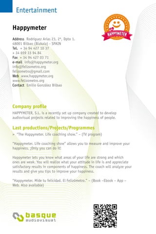 Entertainment
Company profile
HAPPYMETER, S.L. is a recently set up company created to develop
audiovisual projects related to improving the happiness of people.
Last productions/Projects/Programmes
> “The Happymeter. Life coaching show.” – (TV program)
“Happymeter. Life coaching show” allows you to measure and improve your
happiness. ¡Only you can do it!
Happymeter lets you know what areas of your life are strong and which
ones are weak. You will realize what your attitude in life is and appreciate
satisfactory results in components of happiness. The coach will analyze your
results and give you tips to improve your happiness.
“Happymeter. Mide tu felicidad. El Felizómetro.” – (Book –Ebook – App –
Web. Also available)
Address Rodríguez Arias 23, 2º, Dpto 1.
48001 Bilbao (Bizkaia) - SPAIN
Tel. + 34 94 427 10 37
+ 34 659 33 94 84
Fax + 34 94 427 03 71
e-mail info@happymeter.org
info@felizometro.org
felizometro@gmail.com
Web www.happymeter.org
www.felizometro.org
Contact Emilio González Bilbao
Happymeter
 