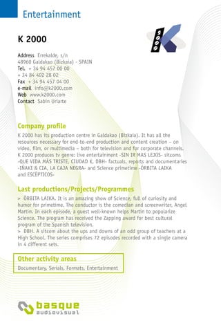 Entertainment
Company profile
K 2000 has its production centre in Galdakao (Bizkaia). It has all the
resources necessary for end-to-end production and content creation – on
video, film, or multimedia – both for television and for corporate channels.
K 2000 produces tv genre: live entertainment -SIN IR MAS LEJOS- sitcoms
-QUE VIDA MÁS TRISTE, CIUDAD K, DBH- factuals, reports and documentaries
-IÑAKI & CIA, LA CAJA NEGRA- and Science primetime -ÓRBITA LAIKA
and ESCÉPTICOS-
Last productions/Projects/Programmes
> ÓRBITA LAIKA. It is an amazing show of Science, full of curiosity and
humor for primetime. The conductor is the comedian and screenwriter, Angel
Martin. In each episode, a guest well-known helps Martin to popularize
Science. The program has received the Zapping award for best cultural
program of the Spanish television.
> DBH. A sitcom about the ups and downs of an odd group of teachers at a
High School. The series comprises 72 episodes recorded with a single camera
in 4 different sets.
Other activity areas
Documentary, Serials, Formats, Entertainment
Address Errekalde, s/n
48960 Galdakao (Bizkaia) - Spain
Tel. + 34 94 457 00 00
+ 34 84 402 28 02
Fax + 34 94 457 04 00
e-mail info@k2000.com
Web www.k2000.com
Contact Sabin Uriarte
K 2000
 