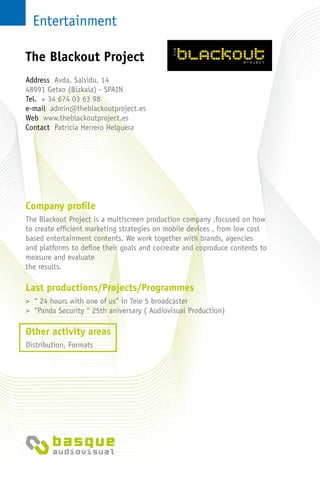 Entertainment
Company profile
The Blackout Project is a multiscreen production company ,focused on how
to create efficient marketing strategies on mobile devices , from low cost
based entertainment contents. We work together with brands, agencies
and platforms to define their goals and cocreate and coproduce contents to
measure and evaluate
the results.
Last productions/Projects/Programmes
> “ 24 hours with one of us” in Tele 5 broadcaster
> “Panda Security “ 25th aniversary ( Audiovisual Production)
Other activity areas
Distribution, Formats
Address Avda. Salsidu, 14
48991 Getxo (Bizkaia) - Spain
Tel. + 34 674 03 63 98
e-mail admin@theblackoutproject.es
Web www.theblackoutproject.es
Contact Patricia Herrero Helguera
The Blackout Project
 