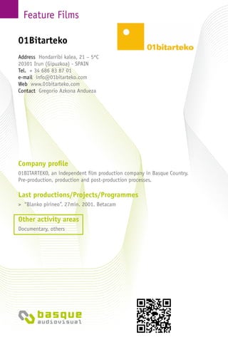 Feature Films
Company profile
01BITARTEKO, an independent film production company in Basque Country.
Pre-production, production and post-production processes.
Last productions/Projects/Programmes
> “Blanko pirineo”. 27min. 2001. Betacam
Other activity areas
Documentary, others
Address Hondarribi kalea, 21 – 5ªC
20301 Irun (Gipuzkoa) - SPAIN
Tel. + 34 686 83 87 01
e-mail info@01bitarteko.com
Web www.01bitarteko.com
Contact Gregorio Azkona Andueza
01Bitarteko
 
