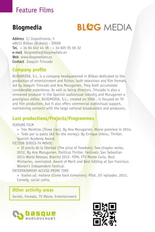 Feature Films
Company profile
BLOGMEDIA, S.L. is a company headquartered in Bilbao dedicated to the
production of entertainment and fiction, both television and film formats,
led by Joaquín Trincado and Ana Murugarren. They both accumulate
considerable experience. As well as being directors, Trincado is also a
renowned producer in the Spanish audiovisual industry and Murugarren a
prestigious editor. BLOGMEDIA, S.L., created on 2006 , is focused on TV
and film production, but it also offers commercial audiovisual support,
maintaining contacts with the large national broadcasters and producers.
Last productions/Projects/Programmes
FEATURE FILM
> Tres Mentiras (Three Lies), By Ana Murugarren. Movie premiere in 2014.
> Todo por la pasta (All for the money): By Enrique Urbizu. Thriller.
Spanish Academy Award.
FICTION SERIES-TV MOVIE
> El precio de la libertad (The price of freedom): Two-chapter series.
2012. By Ana Murugarren. Political Thriller. Festivals: San Sebastian
2011-World Release, Biarritz 2012- FIPA. FTV Monte Carlo, Best
Miniseries, nominated. Award of Merit and Best Editing at San Francisco
Women’s Independent Festival.
ENTERTAINMENT-ACCESS PRIME TIME
> Vuelva ud. mañana (Come back tomorrow): Pilot. 25’ episodes. 2011.
Comedy, social satire.
Other activity areas
Serials, Formats, TV Movie, Entertainment
Address C/ Zugastinovia, 5
48012 Bilbao (Bizkaia) - Spain
Tel. + 34 94 642 44 38 - + 34 605 95 06 32
e-mail blogmedia@blogmediatv.es
Web www.blogmediatv.es
Contact Joaquín Trincado
Blogmedia
 