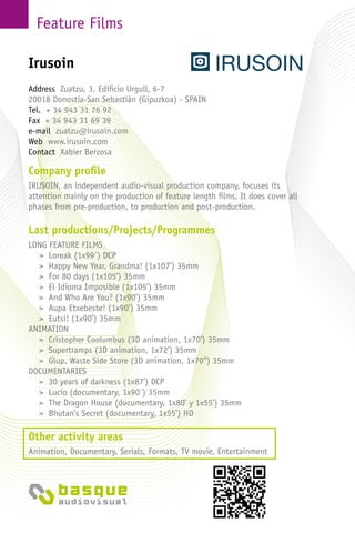 Feature Films
Company profile
IRUSOIN, an independent audio-visual production company, focuses its
attention mainly on the production of feature length films. It does cover all
phases from pre-production, to production and post-production.
Last productions/Projects/Programmes
LONG FEATURE FILMS
> Loreak (1x99´) DCP
> Happy New Year, Grandma! (1x107’) 35mm
> For 80 days (1x105’) 35mm
> El Idioma Imposible (1x105’) 35mm
> And Who Are You? (1x90’) 35mm
> Aupa Etxebeste! (1x90’) 35mm
> Eutsi! (1x90’) 35mm
ANIMATION
> Cristopher Coolumbus (3D animation, 1x70’) 35mm
> Supertramps (3D animation, 1x72’) 35mm
> Glup. Waste Side Store (3D animation, 1x70’’) 35mm
DOCUMENTARIES
> 30 years of darkness (1x87’) DCP
> Lucio (documentary, 1x90´) 35mm
> The Dragon House (documentary, 1x80’ y 1x55’) 35mm
> Bhutan’s Secret (documentary, 1x55’) HD
Other activity areas
Animation, Documentary, Serials, Formats, TV movie, Entertainment
Address Zuatzu, 3. Edificio Urgull, 6-7
20018 Donostia-San Sebastián (Gipuzkoa) - Spain
Tel. + 34 943 31 76 92
Fax + 34 943 31 69 39
e-mail zuatzu@irusoin.com
Web www.irusoin.com
Contact Xabier Berzosa
Irusoin
 